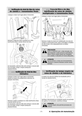 Coloque o trator num lugar plano e horizontal. 
Remova o bujão do dreno do multiplicador, da caixa de 
câmbio e trasmissões finais. Após a drenagem completa 
do óleo limpe e fixe adequadamente os bujões 
removidos. 
PRECAUÇÃO 
EVITE O CONTATO com o óleo drenado, ele 
está aquecido e pode provocar queimaduras. 
Óleos e filtros usados devem ser manejados 
com cuidado, e colocados em locais adequados. 
ATENÇÃO 
Nunca colocar o motor em funcionamento 
enquanto o sistema hidráulico estiver sendo 
drenado. 
H 12. Verificação da tampa respiro da 
caixa de câmbio e do hidráulico 
- 71 - H. Operações de manutenção 
Coloque o trator num lugar plano e horizontal. 
Remova o bujão de nível e verifique se o óleo 
lubrificante atinje a borda inferior do furo. 
Se necessário, adicione óleo até começar a escoar pelo 
furo do bujão. Limpe o respiro (tampa de 
abastecimento). 
Verifique internamente as condições quanto ao acúmulo 
de sujeiras. Se necessário, substitua a tampa 
ATENÇÃO 
A tampa respiro não permite processos de 
limpeza 
H 11. Verificação do nível de óleo da caixa 
de câmbio e transmissões finais 
H 11.1. Verificação do nível de óleo 
hidráulico 
Coloque o trator num lugar plano e horizontal. 
abaixe os braços de acoplamento inferiores na 
posição mais baixa. 
Remova o bujão e verifique se o óleo lubrificante atinje 
a borda inferior do furo 
Se necessário, adicione óleo até começar a escoar pelo 
furo do bujão. Limpe o respiro (tampa de 
abastecimento). 
H 11.2. Troca do filtro e do óleo 
lubrificante da caixa de câmbio, 
multiplicador e transmissões finais 
O respiro da caixa de câmbio fica localizado junto a 
tampa de abastecimento. 
 