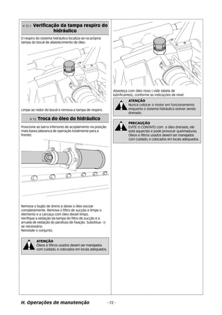 H 12.1. Verificação da tampa respiro do 
hidráulico 
O respiro do sistema hidráulico localiza-se na própria 
tampa do bocal de abastecimento de óleo. 
Limpe ao redor do bocal e remova a tampa de respiro. 
H 13. Troca do óleo do hidráulico 
Posicione as barra inferiores de acoplamento na posição 
mais baixa (alavanca de operação totalmente para a 
frente). 
Remova o bujão de dreno e deixe o óleo escoar 
completamente. Remova o filtro de sucção e limpe o 
elemento e a carcaça com óleo diesel limpo. 
Verifique a vedação da tampa do filtro de sucção e a 
arruela de vedação do parafuso de fixação. Substitua - o 
se necessário. 
Reinstale o conjunto. 
Abasteça com óleo novo ( vide tabela de 
lubrificantes), conforme as indicações de nível. 
ATENÇÃO 
Óleos e filtros usados devem ser manejados 
com cuidado, e colocados em locais adequados. 
ATENÇÃO 
Nunca colocar o motor em funcionamento 
enquanto o sistema hidráulico estiver sendo 
drenado. 
PRECAUÇÃO 
EVITE O CONTATO com o óleo drenado, ele 
está aquecido e pode provocar queimaduras. 
Óleos e filtros usados devem ser manejados 
com cuidado, e colocados em locais adequados. 
H. Operações de manutenção - 72 - 
 