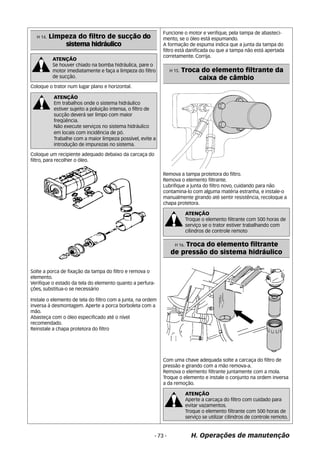 ATENÇÃO 
Se houver chiado na bomba hidráulica, pare o 
motor imediatamente e faça a limpeza do filtro 
de sucção. 
ATENÇÃO 
Em trabalhos onde o sistema hidráulico 
estiver sujeito a poluição intensa, o filtro de 
sucção deverá ser limpo com maior 
freqüência. 
Não execute serviços no sistema hidráulico 
em locais com incidência de pó. 
Trabalhe com a maior limpeza possível, evite a 
introdução de impurezas no sistema. 
Funcione o motor e verifique, pela tampa de abasteci-mento, 
se o óleo está espumando. 
A formação de espuma indica que a junta da tampa do 
filtro está danificada ou que a tampa não está apertada 
corretamente. Corrija. 
ATENÇÃO 
Troque o elemento filtrante com 500 horas de 
serviço se o trator estiver trabalhando com 
cilindros de controle remoto 
- 73 - H. Operações de manutenção 
H 14. Limpeza do filtro de sucção do 
sistema hidráulico 
Coloque o trator num lugar plano e horizontal. 
Solte a porca de fixação da tampa do filtro e remova o 
elemento. 
Verifique o estado da tela do elemento quanto a perfura- 
ções, substitua-o se necessário 
Instale o elemento de tela do filtro com a junta, na ordem 
inversa à desmontagem. Aperte a porca borboleta com a 
mão. 
Abasteça com o óleo especificado até o nível 
recomendado. 
Reinstale a chapa protetora do filtro 
H 15. Troca do elemento filtrante da 
caixa de câmbio 
Remova a tampa protetora do filtro. 
Remova o elemento filtrante. 
Lubrifique a junta do filtro novo, cuidando para nâo 
contamina-lo com alguma matéria estranha, e instale-o 
manualmente girando até sentir resistência, recoloque a 
chapa protetora. 
H 16. Troca do elemento filtrante 
de pressão do sistema hidráulico 
Com uma chave adequada solte a carcaça do filtro de 
pressão e girando com a mão remova-a. 
Remova o elemento filtrante juntamente com a mola. 
Troque o elemento e instale o conjunto na ordem inversa 
a da remoção. 
Coloque um recipiente adequado debaixo da carcaça do 
filtro, para recolher o óleo. 
ATENÇÃO 
Aperte a carcaça do filtro com cuidado para 
evitar vazamentos. 
Troque o elemento filtrante com 500 horas de 
serviço se utilizar cilindros de controle remoto. 
 