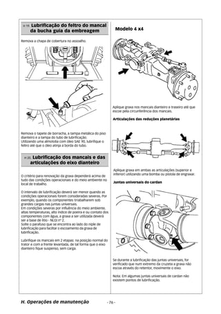 Remova a chapa de cobertura no assoalho. 
Remova o tapete de borracha, a tampa metálica do piso 
dianteiro e a tampa do tubo de lubrificação. 
Utilizando uma almotolia com óleo SAE 90, lubrifique o 
feltro até que o óleo atinja a borda do tubo. 
O critério para renovação da graxa dependerá acima de 
tudo das condições operacionais e do meio ambiente no 
local de trabalho. 
O intervalo de lubrificação deverá ser menor quando as 
condições operacionais forem consideradas severas. Por 
exemplo, quando os componentes trrabalharem sob 
grandes cargas nas juntas universais. 
Em condições severas por influência do meio ambiente, 
altas temperaturas, alto índice de poeira e ou contato dos 
componentes com água, a graxa a ser utilizada deverá 
ser a base de lítio - NLGI nº 2. 
Solte o parafuso que se encontra ao lado do niple de 
lubrificação para faciltar o escoamento da graxa de 
lubrificação. 
Lubrifique os mancais em 2 etapas: na posição normal do 
trator e com a frente levantada, de tal forma que o eixo 
dianteiro fique suspenso, sem carga. 
Articulações das reduções planetárias 
H. Operações de manutenção - 76 - 
Modelo 4 x4 
H 20. Lubrificação dos mancais e das 
articulações do eixo dianteiro 
Aplique graxa nos mancais dianteiro e traseiro até que 
escoe pela circunferência dos mancais. 
Aplique graxa em ambas as articulações (superior e 
inferior) utilizando uma bomba ou pistola de engraxar. 
Juntas universais do cardan 
Se durante a lubrificação das juntas universais, for 
verificado que num extremo da cruzeta a graxa não 
escoa através do retentor, movimente o eixo. 
Nota: Em algumas juntas universais de cardan não 
existem pontos de lubrificação. 
H 19. Lubrificação do feltro do mancal 
da bucha guia da embreagem 
 