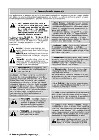 B. Precauções de segurança 
Esta seção resume as principais precauções de segurança que deverão ser seguidas pelo operador quando trabalhar 
com o trator. No entanto, estas precauções de segurança não isentam o operador de conhecer e cumprir as leis de 
trânsito e regulamentos de segurança aplicáveis aos diferentes locais de trabalho. 
As palavras como P E R I G O, P R E C A U Ç Ã O, 
ATENÇÃO e ADVERTÊNCIA acompanhadas do simbolo, 
abaixo, são usadas em diferentes situações de 
alerta para proteger as pessoas, o trator ou 
implementos. 
PERIGO! Indicada para situações que 
podem resultar grande dano; mal iminente ou 
alto risco. 
PRECAUÇÃO! Indicada para situações que 
demandam cautela; prevenção; perigo ou 
danos. 
ATENÇÃO ! adverte sobre situações que 
necessitam cuidado, que podem provocar 
danos ao trator ou implemento, e que podem 
também causar danos pessoais. 
ADVERTÊNCIA! aviso importante sobre 
uso correto do trator seus implementos ou 
para sua proteção. 
B 2. Freios - Verifique sempre o funcionamen-to 
correto dos freios antes de deslocar o trator. Os 
pedais do freio devem estar travados um ao outro 
quando transitar em estradas. Os freios devem ser 
ajustados quando necessário. Se tiver que efetuar 
reparos no sistema de freio, estes devem ser realiza-dos 
somente por técnicos d o s e u Concessionário 
VALTRA. Quando colocar lastros ou implementos 
na parte dianteira do trator, a tendência é diminuir a 
carga no eixo traseiro. nesta circunstância, o 
operador deve verificar se os freios traseiros 
funcionam eficientemente. 
B 3. PRECAUÇÃO – Nunca ligue o motor, ou 
deixe funcionando em recintos 
fechados os gases expelidos 
pelo escapamento são venenosos, 
Contém monóxido de carbono. 
B 4 PRECAUÇÃO – Se o trator capotar, 
mantenha as mão no volante. 
Nunca tente saltar do trator. 
B. Precauções de segurança 
- 8 - 
B 5. Nível de ruído – A operação com este trator, em 
condições de carga parcial ou total, expõe o operador 
a um nível de ruído contínuo ou intermitente, superior 
a 85 db. (A), medido conforme procedimento da 
Norma ABNT NBR 9999. 
De acordo com a legislação em vigor NR-15 Anexo n.º 
1, (Portaria n.º3.214, de 8.6.78), o operador deste 
trator deve utilizar durante a jornada de trabalho 
equipamento de proteção individual E.P.I., (Protetor 
Auricular), que pode ser tanto o abafador de ruído tipo 
“concha” como o de inserção tipo “plug”. 
B 6. Crianças e trator – Nunca permita a presença 
de crianças próximas do trator ou perto do 
implemento, enquanto o motor estiver funcionando. 
Deixe sempre o implemento abaixado, ao nível do solo 
quando estacionar o trator. 
B 7. Passageiros - Nenhuma pessoa poderá trafegar 
no trator, a menos que o trator esteja equipado com 
um assento especial. Por exemplo, NÃO É 
PERMITIDO transportar pessoas montadas nos 
carregadores frontais e nos estribos. 
B 8. Manutenção – O operador é responsável 
pelo cumprimento das instruções de manutenção 
constantes neste manual. 
Não efetue nenhum trabalho de manutenção no trator 
ou no implemento sem que o motor esteja desligado 
e o implemento abaixado ao solo. 
B 9. Uso do trator – Não empreste o trator a pesso-as 
que não estejam habilitadas a conduzi-lo. Você será 
o responsável por qualquer acidente. 
B 10. Luzes – Certifique-se sempre de que as luzes e os 
refletores encontram-se limpos e em perfeito estado 
de funcionamento. Não se esqueça de que os faróis 
dianteiros deverão estar corretamente ajustados. 
B 11. Velocidade de funcionamento – Adapte 
a velocidade do trator de acordo com a superfície 
a percorrer, como também, as condições de visibilidade 
e a carga a ser transportada. Evite freadas ou aumento 
brusco na velocidade de funcionamento, bem como 
curvas fechadas em alta velocidade. Isto poderá causar 
tombamento da carga ou capotamento do trator. 
Atenção: A velocidade máxima do trator não 
deve ser alterada. A máxima velocidade para 
frente é de 40 km/h e para trás é de 20 km/h. 
B 1 Este símbolo, utilizado junto a 
certas descrições e instruções neste 
manual,tem o sentido de chamar 
à atenção sobre certos pontos 
onde será necessário um cuidado 
extra para prevenir acidentes 
pessoais ou danos ao trator. 
 