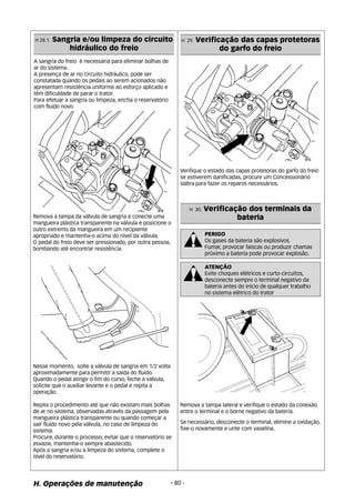 H 28.1. Sangria e/ou limpeza do circuito 
hidráulico do freio 
A sangria do freio é necessária para eliminar bolhas de 
ar do sistema. 
A presença de ar no circuito hidráulico, pode ser 
constatada quando os pedais ao serem acionados não 
apresentam resistência uniforme ao esforço aplicado e 
têm dificuldade de parar o trator. 
Para efetuar a sangria ou limpeza, encha o reservatório 
com fluído novo. 
Remova a tampa da válvula de sangria e conecte uma 
mangueira plástica transparente na válvula e posicione o 
outro extremo da mangueira em um recipiente 
apropriado e mantenha-o acima do nível da válvula. 
O pedal do freio deve ser pressionado, por outra pessoa, 
bombando até encontrar resistência. 
Nesse momento, solte a válvula de sangria em 1/2 volta 
aproximadamente para permitir a saida do fluído. 
Quando o pedal atingir o fim do curso, feche a válvula, 
solicite que o auxiliar levante e o pedal e repita a 
operação. 
Repita o procedimento até que não existam mais bolhas 
de ar no sistema, observadas através da passagem pela 
mangueira plástica transparente ou quando começar a 
sair fluído novo pela válvula, no caso de limpeza do 
sistema. 
Procure, durante o processo, evitar que o reservatório se 
esvazie, mantenha-o sempre abastecido. 
Após a sangria e/ou a limpeza do sistema, complete o 
nível do reservatório. 
H 29. Verificação das capas protetoras 
H. Operações de manutenção - 80 - 
do garfo do freio 
Verifique o estado das capas protetoras do garfo do freio 
se estiverem danificadas, procure um Concessionário 
Valtra para fazer os reparos necessários. 
H 30. Verificação dos terminais da 
bateria 
PERIGO 
Os gases da bateria são explosivos. 
Fumar, provocar faiscas ou produzir chamas 
próximo a bateria pode provocar explosão. 
ATENÇÃO 
Evite choques elétricos e curto-circuitos, 
desconecte sempre o terminal negativo da 
bateria antes do inicio de qualquer trabalho 
no sistema elétrico do trator 
Remova a tampa lateral e verifique o estado da conexão 
entre o terminal e o borne negativo da bateria. 
Se necessário, desconecte o terminal, elimine a oxidação, 
fixe-o novamente e unte com vaselina. 
 