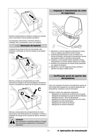 Remova a tampa lateral e verifique o estado da conexão 
entre o terminal e o borne positivo da bateria. 
Remova a tampa do compartimento do motor 
desconecte a fixação o terminal (A)negativo da bateria e 
remova a borboleta de fixação (B) do suporte da bateria 
Remova a tampa lateral do compartimento do motor 
desconecte o terminal positivo (C) da bateria e remova a 
borboleta de fixação (D) do suporte da bateria. Remova a 
bateria 
1 - Mantenha o cinto de segurança afastado de cantos 
vivos ou objetos que possam causar avarias. 
2 - Examine periódicamente o cinto, as fivelas e os 
pontos de fixação, verificando se apresentam avarias 
que possam reduzir a eficiência da proteção. 
3 - Substitua o cinto quando estiver desfiado, cortado, 
enfraquecido ou se tiver sofrido impacto em colisão. 
4 - Verifique se os parafusos de fixação estão apertados 
ao suporte do assento. 
5 - Mantenha o cinto de segurança limpo, lavando-o 
apenas com água e sabão neutro. 
-81 - H. Operações de manutenção 
Se necessário, desconecte o terminal, elimine a 
oxidação, fixe-o novamente e unte com vaselina. 
H 30.1. Remoção da bateria 
A bateria do seu trator é livre de manutenção, não 
necessita verificação do nível de solução ou de adição 
de água. 
ATENÇÃO 
Não manuseie ou submeta a bateria a recarga 
sem instruções, equipamento e treinamento 
adequados 
H 31. Inspeção e manutenção do cinto 
de segurança 
H 32. Verificação geral do aperto das 
abraçadeiras 
Faça uma inspeção minuciosa, principalmente quanto ao 
bom estado das mangueiras e ao aperto adequado das 
abraçadeiras. Substitua o que for necessário. 
Verifique o aperto das seguintes mangueiras: 
- Mangueiras do sistema de arrefecimento em geral; 
- Mangueira da tubulação de sucção da bomba hidráulica; 
- Mangueira do pré – filtro de decantação; 
- Mangueira do sistema de admissão de ar do motor; 
- Mangueira do turbo alimentador; 
- Mangueiras do sistema de direção 
- Mangueiras do sistema hidráulico. 
 