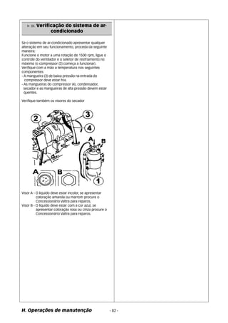 H 33. Verificação do sistema de ar-condicionado 
Se o sistema de ar-condicionado apresentar qualquer 
alteração em seu funcionamento, proceda da seguinte 
maneira: 
Funcione o motor a uma rotação de 1500 rpm, ligue o 
controle do ventilador e o seletor de resfriamento no 
máximo (o compressor (2) começa a funcionar). 
Verifique com a mão a temperatura nos seguintes 
componentes: 
- A mangueira (3) de baixa pressão na entrada do 
compressor deve estar fria. 
- As mangueiras do compressor (4), condensador, 
secador e as mangueiras de alta pressão devem estar 
quentes. 
Verifique também os visores do secador 
Visor A - O liquido deve estar incolor, se apresentar 
coloração amarela ou marrom procure o 
Concessionário Valtra para reparos. 
Visor B - O liquido deve estar com a cor azul, se 
apresentar coloração rosa ou cinza procure o 
Concessionário Valtra para reparos. 
H. Operações de manutenção - 82 - 
 