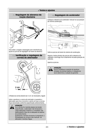 I. Testes e ajustes 
I 3. Regulagem do acelerador 
- 83 - I. Testes e ajustes 
I 1. Regulagem da alavanca da 
tração dianteira 
Para obter o engate e desengate sem interferências, 
ajuste as porcas de regulagem da haste da alavanca 
I 2. Verificação e regulagem da 
correia do alternador 
A flexão da correia deverá ser 2 cm. Se necessário, regule: 
Solte o parafuso e a porca do esticador e puxando o 
alternador para fora, encontre o ponto em que a correia 
fique tencionada conforme especificado anteriormente. 
ATENÇÃO 
Se a correia for mantida abaixo da tensão 
especificada, o alternador não fornecerá a 
carga adequada à bateria e o ventilador não 
desenvolverá o fluxo de ar adequado ao sistema 
de arrefecimento 
Igualmente a tensão excessiva é prejudicial a 
durabilidade da correia e dos mancais do 
altenador e bomba d’água. 
Coloque a alavanca do acelerador manual na sua posição 
de mínima aceleração. 
Solte as porcas da haste do sistema de aceleração. 
Regule a haste através das porcas até a alavanca do 
regulador centrífugo ficar totalmente recuada (posição do 
batente). 
Aperte as porcas. 
ATENÇÃO 
Nunca modifique a posição do parafuso 
limitador da bomba injetora. A violação do 
lacre determina a nulação da garantia 
 