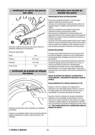 I 8. Verificação do aperto das porcas 
das rodas 
Verifique o aperto das porcas das rodas traseiras e 
dianteiras utillizando um torquímetro. 
Torque de aperto (Nm) 
Roda 4x4 
Traseira 570 a 690 
Dianteira 770 a 930 
Disco do aro 310 
I 9. Verificação da pressão de inflação 
dos pneus 
Verifique a pressão dos pneus utilizando um calibrador 
de pressão. 
Compare os resultados obtidos com as especificações da 
tabela, considerando a carga e o tipo de serviço a ser 
realizado. 
Sobrecarga do pneu ou baixa pressão 
Essas duas condições produzem o mesmo efeito 
negativo: deflexão excessiva do pneu. 
Um pneu com sobrecarga ou baixa pressão sofrerá um 
desgaste rápido e irregular, particularmente na área do 
ombro. 
Alguns dos problemas que poderão surgir serão 
rachaduras radiais na área do alto costado. 
Pneus traseiros trabalhando com baixa pressão, em 
aplicações de alto torque, estarão sujeitos a formação de 
saliência no costado, as quais resultarão em quebras da 
carcaça nessa área. 
Um pneu com baixa pressão poderá proporcionar melhor 
tração em certas condições de solo, mas este não será o 
caso na maioria das situações, e não compensa correr o 
risco de danos que podem acontecer com esta prática. 
Excesso de pressão 
O excesso de pressão resulta numa carcaça que sofre 
por falta de deflexão. A banda fica mais arredondada e, 
consequentemente o desgaste concentra-se mais na 
faixa central. 
Em serviço de alto torque haverá redução de tração em 
virtude da redução da área de contato com o solo, e a 
carcaça, tornando-se mais dura e apresentando 
características de flexão menores, não trabalhará tão 
eficientemente. Um carcaça superinflada e fortemente 
esticada estará mais sujeita a sofrer danos resultantes de 
impactos. 
Ajuste da pressão de inflação, considerando a 
carga aplicada , velocidade de operação e tipo de 
serviço. 
Pneus dianteiros R1 e Pneus traseiros R1 e R2 
Quando o trator for utilizado com implemento e 
operando a uma velocidade sempre inferior a 16 km/h, 
as cargas podem ser aumentadas em até 20 % sem a 
necessidade do aumento de pressão de inflação. 
Quando o trator for utilizado em serviços industriais e 
operando a uma velocidade sempre inferior a 8 km/h, 
onde não se requer sustentar um alto torque, as cargas 
indicadas na tabela podem ser aumentadas em até 30% 
com um aumento na pressão de inflação de 28 kPa (4 lbf/ 
pol). “Nas cargas devem ser consideradas todas as 
adições de pesos”. 
I. Testes e ajustes - 86 - 
I 9.1. Intruções para escolha da 
pressão dos pneus 
 