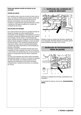 Verifique e limpe os contatos dos terminais, substituindo-os 
se necessário. Terminais oleosos ou corroidos, podem 
causar problemas de carga e curto circuito. 
Verifique as condições dos terminais, substituindo-os se 
necessário. 
Se necessitar de reparos, procure seu Concessionário 
Valtra. 
I. Testes e ajustes 
- 87 - 
I 10. Verificação das condições de 
carga do alternador 
I 11. Verificação do funcionamento do 
motor de partida 
Pneus que operam arando em sulcos ou em 
encostas 
Arando em sulcos 
Nos trabalhos onde o pneu de um lado do trator roda no 
sulco, a pressão de inflação do pneu traseiro, desse lado 
deverá ser aumenta em 28 kPa (4 lbf/pol) acima da 
pressão recomendada. Este aumento de pressão 
compensa a carga adicional suportada pelo pneu e reduz 
a tendência á formação de saliência no costado sob 
condições de alto torque. 
Uso do pneu em estradas 
Se os pneus tiverem que operar por qualquer período de 
tempo em estradas ou outras superfície duras, 
recomenda-se não ultrapassar a velocidade de 16 Km/h e 
aumentar a pressão de inflação dos pneus até o máximo 
recomendado, a fim de reduzir a movimentação das 
barras, visando minimizar o desgaste. Sob tais condições. 
pode-se esperar desgaste localizado no centro da banda 
Os pneus do tipo R-1 em virtude da reduzida altura de 
suas barras, podem rodar em estradas pavimentadas, 
contando que, sejam observadas as recomendações de 
pressão e velocidade. 
Entretanto, quando for necessário remover para outra 
localidade um trator equipado com pneu R-2 (Arrozeiro), 
o trator deverá ser transportado, pois, as barras altas dos 
pneus R-2 não permitem que ele rode em superfícies 
duras. 
Os pneus são projetados para operar abaixa velocidade, 
não podendo exceder a 32 km/h. Se a trator for rebocado 
em altas velocidades nas estradas, poderão ocorrer 
elevações de temperaturas sob as barras da banda, 
enfraquecendo o comporto de borracha e os cordonéis 
da carcaça. 
 