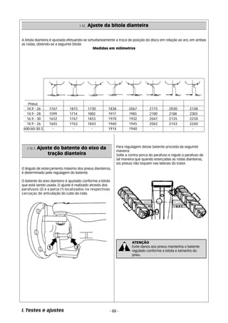 I 12. Ajuste da bitola dianteira 
A bitola dianteira é ajustada efetuando-se simultaneamente a troca de posição do disco em relação ao aro, em ambas 
as rodas, obtendo-se a seguinte bitola: 
Pneus 
14.9 - 26 1767 1875 1730 1838 2067 2175 2030 2138 
14.9 - 28 1599 1714 1802 1917 1985 2100 2188 2303 
16.9 - 30 1652 1767 1855 1970 1932 2047 2135 2250 
14.9 - 26 1645 1762 1843 1960 1945 2062 2143 2260 
600/60-30.5 - - - 1914 1940 - - - 
O ângulo de esterçamento máximo dos pneus dianteiros, 
é determinado pela regulagem do batente. 
O batente do eixo dianteiro é ajustado conforme a bitola 
que está sendo usada. O ajuste é realizado através dos 
parafusos (2) e a porca (1) localizados na respectivas 
carcaças de articulação do cubo da roda. 
I. Testes e ajustes 
Medidas em milímetros 
Para regulagem desse batente proceda da seguinte 
maneira: 
Solte a contra porca do parafuso e regule o parafuso de 
tal maneira que quando esterçadas as rodas dianteiras, 
(os pneus) não toquem nas laterais do trator. 
- 88 - 
I 12.1. Ajuste do batente do eixo da 
tração dianteira 
ATENÇÃO 
Evite danos aos pneus mantenha o batente 
regulado conforme a bitola e tamanho do 
pneu. 
 