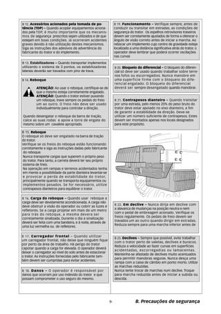 B 19. Funcionamento – Verifique sempre, antes de 
conduzir ou transitar em estradas, as condições de 
segurança do trator. Os espelhos retrovisores traseiros 
devem ser corretamente ajustados de forma a oferecer o 
ângulo de visão correto antes de iniciar a marcha. Ao 
rebocar um implemento cujo centro de gravidade esteja 
localizado a uma distância significativa atrás do trator, o 
operador deve lembrar que poderá ocorrer oscilações 
nas curvas 
B 20. Bloqueio do diferencial – O bloqueio do diferen-cial 
só deve ser usado quando trabalhar sobre terre-nos 
fofos ou escorregadios. Nunca manobre em 
uma superfície firme com o bloqueio do dife-rencial 
engatado. O bloqueio do diferencial 
deverá ser sempre desengatado quando manobrar. 
B 21. Contrapesos dianteiro – Quando transitar 
por uma estrada, pelo menos 20% do peso bruto do 
trator deve estar apoiado no eixo dianteiro, a fim 
de garantir a estabilidade da direção. Deve-se 
utilizar um número suficiente de contrapesos. Estes 
devem ser montados apenas nos locais designados 
para este propósito. 
B 22. Em declive – Nunca dirija em declive com 
a alavanca de mudanças na posição neutra e nem 
com o pedal de embreagem acionado. Verifique os 
freios regulamente. Os pedais de freio devem ser 
travados um ao outro quando dirigir em estradas. 
Reduza sempre para uma marcha inferior antes de 
B. Precauções de segurança 
B 15. Reboque 
O reboque só deve ser engatado na barra de tração 
do trator. 
Verifique se os freios do reboque estão funcionando 
corretamente e siga as instruções dadas pelo fabricante 
do reboque. 
Nunca transporte cargas que superem o próprio peso 
do trator. Para tanto, a carreta deverá ter seu próprio 
sistema de freio. 
Na operação em rampas e terrenos acidentados tenha 
em mente a possibilidade da parte dianteira levantar-se 
e provocar a perda de estabilidade do trator, 
principalmente quando se transporta equipamentos ou 
implementos pesados. Se for necessário, utilize 
contrapesos dianteiros para equilibrar o trator. 
B 16. Carga do reboque – Quando usar reboque a 
carga deve ser devidamente acondicionada. A carga não 
deve obstruir a visão do operador ou cobrir as luzes e 
refletores. Se a carga projetar em mais de um metro 
para trás do reboque, a mesma devera ser 
corretamente sinalizada. Durante o dia a sinalização 
deverá ser feita com uma bandeira, e à noite, através de 
uma luz vermelha ou de refletores. 
B 17. Carregador frontal – Quando utilizar 
um carregador frontal, não deixe que ninguém fique 
por perto da área de trabalho. Há perigo do trator 
capotar quando a carga for elevada. O operador deverá 
deixar o carregador ao nível do solo antes de estacionar 
o trator. As instruções fornecidas pelo fabricante tam-b 
ém devem ser cumpridas para evitar acidentes. 
B 18. Danos – O operador é responsável por 
danos que ocorram por uso indevido do trator e que 
possam comprometer o uso seguro do mesmo. 
B 23. Declives – Sempre que possível, evite trabalhar 
com o trator perto de valetas, declives e buracos. 
Reduza a velocidade ao fazer curvas em superfícies 
acidentadas, escorregadias ou lamacentas. 
Mantenha-se afastado de declives muito acentuados 
para permitir manobras seguras. Nunca desça uma 
rampa com a caixa de câmbio em ponto morto. Utilize 
as marchas reduzidas. 
Nunca tente trocar de marchas num declive. Troque 
para marcha reduzida antes de iniciar a subida ou 
descida. 
9- 
B 12. Acessórios acionados pela tomada de po-t 
ência (TDP) – Quando acoplar equipamentos aciona-dos 
pela TDP, é muito importante que os mecanis-mos 
de segurança prescritos sejam utilizados e de que 
estejam em boas condições. Já ocorreram acidentes 
graves devido à não utilização destes mecanismos. 
Siga as instruções dos adesivos de advertência do 
fabricante do trator e do implemento. 
B 13. Estabilizadores – Quando transportar implementos 
utilizando o sistema de 3 pontos, os estabilizadores 
laterais deverão ser travados com pino de trava. 
B 14. Reboque 
ATENÇÃO: Ao usar o reboque, certifique-se de 
que o mesmo esteja corretamente engatado. 
ATENÇÃO: Quando o trator estiver puxando 
um reboque, trave sempre os pedais do freio 
um ao outro. O freio não deve ser usado 
individualmente para controlar a direção. 
Quando desengatar o reboque da barra de tração, 
calce as suas rodas e apoie a torre de engate do 
mesmo sobre um cavalete apropriado. 
 