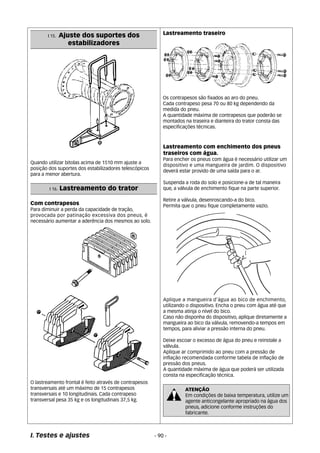 I 15. Ajuste dos suportes dos 
estabilizadores 
Quando utilizar bitolas acima de 1510 mm ajuste a 
posição dos suportes dos estabilizadores telescópicos 
para a menor abertura. 
I. Testes e ajustes 
Lastreamento com enchimento dos pneus 
traseiros com água. 
Para encher os pneus com água é necessário utilizar um 
dispositivo e uma mangueira de jardim. O dispositivo 
deverá estar provido de uma saída para o ar. 
Suspenda a roda do solo e posicione-a de tal maneira 
que, a válvula de enchimento fique na parte superior. 
Retire a válvula, desenroscando-a do bico. 
Permita que o pneu fique completamente vazio. 
Aplique a mangueira d’água ao bico de enchimento, 
utilizando o dispositivo. Encha o pneu com água até que 
a mesma atinja o nível do bico. 
Caso não disponha do dispositivo, aplique diretamente a 
mangueira ao bico da válvula, removendo-a tempos em 
tempos, para aliviar a pressão interna do pneu. 
Deixe escoar o excesso de água do pneu e reinstale a 
válvula. 
Aplique ar comprimido ao pneu com a pressão de 
inflação recomendada conforme tabela de inflação de 
pressão dos pneus. 
A quantidade máxima de água que poderá ser utilizada 
consta na especificação técnica. 
ATENÇÃO 
Em condições de baixa temperatura, utilize um 
agente anticongelante apropriado na água dos 
pneus, adicione conforme instruções do 
fabricante. 
- 90 - 
I 16. Lastreamento do trator 
Com contrapesos 
Para diminuir a perda da capacidade de tração, 
provocada por patinação excessiva dos pneus, é 
necessário aumentar a aderência dos mesmos ao solo. 
O lastreamento frontal é feito através de contrapesos 
transversais até um máximo de 15 contrapesos 
transversais e 10 longitudinais. Cada contrapeso 
transversal pesa 35 kg e os longitudinais 37,5 kg. 
Lastreamento traseiro 
Os contrapesos são fixados ao aro do pneu. 
Cada contrapeso pesa 70 ou 80 kg dependendo da 
medida do pneu. 
A quantidade máxima de contrapesos que poderão se 
montados na traseira e dianteira do trator consta das 
especificações técnicas. 
 