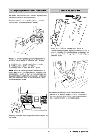 I 17. Regulagem dos faróis dianteiros I 18. Banco do operador 
Verifique a pressão dos pneus e efetue a regulagem sem 
nenhum implemento acoplado ao trator. 
Posicione o trator numa superfície plana e horizontal a 
uma distância de 5 metros de uma parede. 
Marque na parede 2 pontos representando a distância 
entre os centros dos faróis, conforme indica a figura. 
a - Distância entre a parede e os faróis = 5 metros. 
b - Distância entre o centro dos faróis. 
c - Distância entre o centro dos faróis e o chão. 
Nota: A linha do eixo longitudinal do trator (linha que 
passa pelos centros dos eixos dianteiro e traseiro) deve 
coincidir com o centro da cruz representada na parede. 
Ligue os faróis em luz baixa e verifique se o centro dos 
fachos dos mesmos ficam 50 mm abaixo dos pontos 
representados na parede. 
Regule os faróis por meio dos parafusos de regulagem, se 
necessário. 
O banco do operador é equipado com sitema de 
amortecimento que pode ser regulado de acordo com o 
peso do operador. Para isso, basta girar para a direita ou 
para esquerda o botão de regulagem indicado na figura, . 
conforme o caso. 
Pode-se ainda regular a posição longitudinal do banco 
para frente ou para trás e de acordo com a estrutura do 
operador. Para isso, basta acionar a alavanca indicada na 
figura e colocar o banco na posição desejada. 
- 91 - I. Testes e ajustes 
 