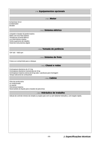 J 14. Equipamentos opcionais 
J 14.1. Motor 
- 99 - J. Especificações técnicas 
Compressor de ar 
Condensador 
Secador 
Limpador e lavador da janela traseira 
Rádio com toca fitas estéreo 
Tomada de corrente elétrica 
Luz intermitente rotativa 
Faróis superiores de trabalho 
Painel de instrumentos digital 
J 14.2. Sistema elétrico 
J 14.3. Tomada de potência 
TDP 540 - 1000 rpm 
J 14.4. Sistema de freio 
Freios a ar comprimido para o reboque 
J 14.5. Chassi e rodas 
Contrapesos dianteiros de 37,5 kg 
Contrapesos dianteiros transversais de 35 kg 
Contrapesos traseiros extras de 85 kg cada + parafusos para montagem 
Tanque adicional de combustível 
J 14.6. Cabine 
Filtro de carvão extra 
Ar condicionado 
Ar quente 
Pára-lamas traseiros 
Reservatódio do líquido para o lavador do pára-brisa 
J 14.7. Hidráulico de trabalho 
Válvula de controle remoto de simples ou dupla ação com ou sem detente hidráullico, com engate rápido. 
 