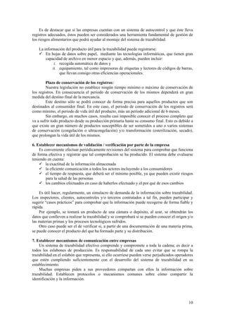 Es de destacar que si las empresas cuentan con un sistema de autocontrol y que éste lleva
registros adecuados, éstos pueden ser considerados una herramienta fundamental de gestión de
los riesgos alimentarios que podrá ayudar al montaje del sistema de trazabilidad.

    La información del producto útil para la trazabilidad puede registrarse:
        En hojas de datos sobre papel, mediante las tecnologías informáticas, que tienen gran
        capacidad de archivo en menor espacio y que, además, pueden incluir:
             i. recogida automática de datos y
            ii. equipamiento, tal como impresoras de etiquetas y lectores de códigos de barras,
                que llevan consigo otras eficiencias operacionales.

        Plazo de conservación de los registros:
        Nuestra legislación no establece ningún tiempo mínimo o máximo de conservación de
los registros. En consecuencia el periodo de conservación de los mismos dependerá en gran
medida del destino final de la mercancía.
        Este destino sólo se podrá conocer de forma precisa para aquellos productos que son
destinados al consumidor final. En este caso, el periodo de conservación de los registros será
como mínimo, el periodo de vida útil del producto, más un periodo adicional de 6 meses.
        Sin embargo, en muchos casos, resulta casi imposible conocer el proceso completo que
va a sufrir todo producto desde su producción primaria hasta su consumo final. Esto es debido a
que existe un gran número de productos susceptibles de ser sometidos a uno o varios sistemas
de conservación (congelación o ultracongelación) y/o transformación (esterilización, secado),
que prolongan la vida útil de los mismos.

6. Establecer mecanismos de validación / verificación por parte de la empresa
    Es conveniente efectuar periódicamente revisiones del sistema para comprobar que funciona
de forma efectiva y registrar que tal comprobación se ha producido. El sistema debe evaluarse
teniendo en cuenta:
        la exactitud de la información almacenada
        la eficiente comunicación a todos los actores incluyendo a los consumidores
        el tiempo de respuesta, que deberá ser el mínimo posible, ya que pueden existir riesgos
        para la salud de las personas
        los cambios efectuados en caso de haberlos efectuado y el por qué de esos cambios

    Es útil hacer, regularmente, un simulacro de demanda de la información sobre trazabilidad.
Los inspectores, clientes, autocontroles y/o terceros contratados a tal fin, pueden participar y
sugerir “casos prácticos” para comprobar que la información puede recogerse de forma fiable y
rápida.
    Por ejemplo, se tomará un producto de una cámara o depósito, al azar, se obtendrán los
datos que conlleven a realizar la trazabilidad y se comprobará si se pueden conocer el origen y/o
las materias primas y los procesos tecnológicos sufridos.
    Otro caso puede ser el de verificar si, a partir de una documentación de una materia prima,
se puede conocer el producto del que ha formado parte y su distribución.

7. Establecer mecanismos de comunicación entre empresas
    Un sistema de trazabilidad efectivo comprende y compromete a toda la cadena; es decir a
todos los eslabones de producción. Es responsabilidad de cada uno evitar que se rompa la
trazabilidad en el eslabón que representa, si ello ocurriese pueden verse perjudicados operadores
que estén cumpliendo suficientemente con el desarrollo del sistema de trazabilidad en su
establecimiento.
    Muchas empresas piden a sus proveedores compartan con ellos la información sobre
trazabilidad. Establecen protocolos o mecanismos comunes sobre cómo compartir la
identificación y la información.




                                                                                              10
 