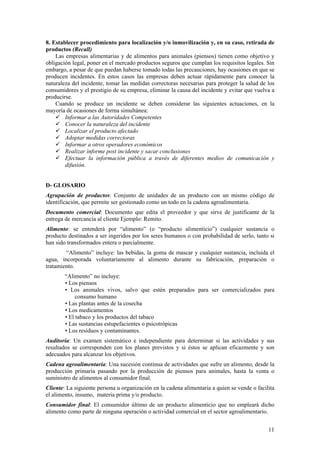 8. Establecer procedimiento para localización y/o inmovilización y, en su caso, retirada de
productos (Recall)
    Las empresas alimentarias y de alimentos para animales (piensos) tienen como objetivo y
obligación legal, poner en el mercado productos seguros que cumplan los requisitos legales. Sin
embargo, a pesar de que puedan haberse tomado todas las precauciones, hay ocasiones en que se
producen incidentes. En estos casos las empresas deben actuar rápidamente para conocer la
naturaleza del incidente, tomar las medidas correctoras necesarias para proteger la salud de los
consumidores y el prestigio de su empresa, eliminar la causa del incidente y evitar que vuelva a
producirse.
    Cuando se produce un incidente se deben considerar las siguientes actuaciones, en la
mayoría de ocasiones de forma simultánea:
        Informar a las Autoridades Competentes
        Conocer la naturaleza del incidente
        Localizar el producto afectado
        Adoptar medidas correctoras
        Informar a otros operadores económicos
        Realizar informe post incidente y sacar conclusiones
        Efectuar la información pública a través de diferentes medios de comunicación y
        difusión.


D- GLOSARIO
Agrupación de productos: Conjunto de unidades de un producto con un mismo código de
identificación, que permite ser gestionado como un todo en la cadena agroalimentaria.
Documento comercial: Documento que edita el proveedor y que sirve de justificante de la
entrega de mercancía al cliente Ejemplo: Remito.
Alimento: se entenderá por “alimento” (o “producto alimenticio”) cualquier sustancia o
producto destinados a ser ingeridos por los seres humanos o con probabilidad de serlo, tanto si
han sido transformados entera o parcialmente.
        “Alimento” incluye: las bebidas, la goma de mascar y cualquier sustancia, incluida el
agua, incorporada voluntariamente al alimento durante su fabricación, preparación o
tratamiento. ■
        “Alimento” no incluye:
        • Los piensos
        • Los animales vivos, salvo que estén preparados para ser comercializados para
             consumo humano
        • Las plantas antes de la cosecha
        • Los medicamentos
        • El tabaco y los productos del tabaco
        • Las sustancias estupefacientes o psicotrópicas
        • Los residuos y contaminantes.
Auditoría: Un examen sistemático e independiente para determinar si las actividades y sus
resultados se corresponden con los planes previstos y si éstos se aplican eficazmente y son
adecuados para alcanzar los objetivos.
Cadena agroalimentaria: Una sucesión continua de actividades que sufre un alimento, desde la
producción primaria pasando por la producción de piensos para animales, hasta la venta o
suministro de alimentos al consumidor final.
Cliente: La siguiente persona u organización en la cadena alimentaria a quien se vende o facilita
el alimento, insumo, materia prima y/o producto.
Consumidor final: El consumidor último de un producto alimenticio que no empleará dicho
alimento como parte de ninguna operación o actividad comercial en el sector agroalimentario.


                                                                                              11
 