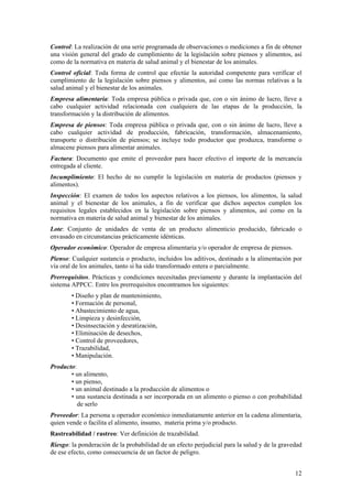 Control: La realización de una serie programada de observaciones o mediciones a fin de obtener
una visión general del grado de cumplimiento de la legislación sobre piensos y alimentos, así
como de la normativa en materia de salud animal y el bienestar de los animales.
Control oficial: Toda forma de control que efectúe la autoridad competente para verificar el
cumplimiento de la legislación sobre piensos y alimentos, así como las normas relativas a la
salud animal y el bienestar de los animales.
Empresa alimentaria: Toda empresa pública o privada que, con o sin ánimo de lucro, lleve a
cabo cualquier actividad relacionada con cualquiera de las etapas de la producción, la
transformación y la distribución de alimentos.
Empresa de piensos: Toda empresa pública o privada que, con o sin ánimo de lucro, lleve a
cabo cualquier actividad de producción, fabricación, transformación, almacenamiento,
transporte o distribución de piensos; se incluye todo productor que produzca, transforme o
almacene piensos para alimentar animales.
Factura: Documento que emite el proveedor para hacer efectivo el importe de la mercancía
entregada al cliente.
Incumplimiento: El hecho de no cumplir la legislación en materia de productos (piensos y
alimentos).
Inspección: El examen de todos los aspectos relativos a los piensos, los alimentos, la salud
animal y el bienestar de los animales, a fin de verificar que dichos aspectos cumplen los
requisitos legales establecidos en la legislación sobre piensos y alimentos, así como en la
normativa en materia de salud animal y bienestar de los animales.
Lote: Conjunto de unidades de venta de un producto alimenticio producido, fabricado o
envasado en circunstancias prácticamente idénticas.
Operador económico: Operador de empresa alimentaria y/o operador de empresa de piensos.
Pienso: Cualquier sustancia o producto, incluidos los aditivos, destinado a la alimentación por
vía oral de los animales, tanto si ha sido transformado entera o parcialmente.
Prerrequisitos. Prácticas y condiciones necesitadas previamente y durante la implantación del
sistema APPCC. Entre los prerrequisitos encontramos los siguientes:
        • Diseño y plan de mantenimiento,
        • Formación de personal,
        • Abastecimiento de agua,
        • Limpieza y desinfección,
        • Desinsectación y desratización,
        • Eliminación de desechos,
        • Control de proveedores,
        • Trazabilidad,
        • Manipulación.
Producto:
       • un alimento,
       • un pienso,
       • un animal destinado a la producción de alimentos o
       • una sustancia destinada a ser incorporada en un alimento o pienso o con probabilidad
          de serlo
Proveedor: La persona u operador económico inmediatamente anterior en la cadena alimentaria,
quien vende o facilita el alimento, insumo, materia prima y/o producto.
Rastreabilidad / rastreo: Ver definición de trazabilidad.
Riesgo: la ponderación de la probabilidad de un efecto perjudicial para la salud y de la gravedad
de ese efecto, como consecuencia de un factor de peligro.


                                                                                              12
 
