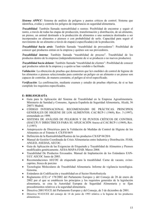 Sistema APPCC: Sistema de análisis de peligros y puntos críticos de control. Sistema que
identifica, evalúa y controla los peligros de importancia en seguridad alimentaria.
Trazabilidad: También llamada rastreabilidad o rastreo. Posibilidad de encontrar y seguir el
rastro, a través de todas las etapas de producción, transformación y distribución, de un alimento,
un pienso, un animal destinado a la producción de alimentos o una sustancia destinados a ser
incorporados en alimentos o piensos o con probabilidad de serlo. Capacidad para seguir el
movimiento de un alimento a través de etapa(s) especificada(s) de la producción.
Trazabilidad hacia atrás: También llamada “trazabilidad de proveedores”: Posibilidad de
conocer qué productos entran en la empresa y quiénes son sus proveedores.
Trazabilidad interna: También llamada “trazabilidad de proceso”. Trazabilidad de los
productos dentro de la empresa (independientemente de si se producen o no nuevos productos).
Trazabilidad hacia delante: También llamada “trazabilidad de clientes”: Posibilidad de conocer
qué productos salen de la empresa y a quién se han vendido o facilitado.
Validación: La obtención de pruebas que demuestren que la/s medida/s de control de higiene de
los alimentos o piensos seleccionadas para controlar un peligro en un alimento o un pienso son
capaces de controlar, de manera constante, el peligro al nivel especificado.
Verificación: La confirmación, mediante examen y estudio de pruebas objetivas, de si se han
cumplido los requisitos especificados.


E- BIBLIOGRAFÍA
• Guía para la Aplicación del Sistema de Trazabilidad en la Empresa Agroalimentaria.
    Ministerio de Sanidad y Consumo, Agencia Española de Seguridad Alimentaria, Alcalá, 56
    28071 Madrid.
• CÓDIGO INTERNACIONAL RECOMENDADO DE PRÁCTICAS. PRINCIPIOS
    GENERALES DE HIGIENE DE LOS ALIMENTOS. CAC/RCP-1 (1969), Rev. 3 (1997),
    enmendado en 1999.
• SISTEMA DE ANÁLISIS DE PELIGROS Y DE PUNTOS CRÍTICOS DE CONTROL
    (HACCP) Y DIRECTRICES PARA SU APLICACIÓN Anexo al CAC/RCP-1 (1969), Rev.
    3 (1997)
• Anteproyecto de Directrices para la Validación de Medidas de Control de Higiene de los
    Alimentos en el Trámite 4. CX/FH 04/9
• Definición de la Rastreabilidad/Rastreo de los productos CX/GP 04/20/6
• Manual de Gestión Coordinada de Crisis Alimentarias entre Industria y Distribución. FIAB,
    ANGED, ASEDAS, AECOC.
• Guía de Aplicación de las Exigencias de Etiquetado y Trazabilidad de Alimentos y Piensos
    modificados genéticamente. AESA-MAPA-FIAB. Marzo 2004.
• Trazabilidad De Productos Envasados. Manual de Implantación de los Estándares EAN-
    UCC AECOC Junio de 2003.
• Recomendaciones AECOC de etiquetado para la trazabilidad. Carne de vacuno, ovino-
    caprino, fresca de porcino
• Tecnologías Moleculares de Trazabilidad Alimentaria. Informe de vigilancia tecnológica.
    Genoma.
• Estándares de Codificación y trazabilidad en el Sector Hortofrutícola
• Reglamento (CE) nº 178/2002 del Parlamento Europeo y del Consejo de 28 de enero de
    2002 por el que se establecen los principios y los requisitos generales de la legislación
    alimentaria, se crea la Autoridad Europea de Seguridad Alimentaria y se fijan
    procedimientos relativos a la seguridad alimentaria.
• Directiva 2001/95/CE del Parlamento Europeo y del Consejo, de 3 de diciembre de 2001.
• Directiva 93/43/CEE del consejo de 14 de junio de 1993 relativa a la higiene de los productos
    alimenticios.



                                                                                               13
 
