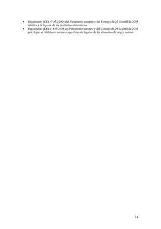 •   Reglamento (CE) Nº 852/2004 del Parlamento europeo y del Consejo de 29 de abril de 2004
    relativo a la higiene de los productos alimenticios.
•   Reglamento (CE) nº 853/2004 del Parlamento europeo y del Consejo de 29 de abril de 2004
    por el que se establecen normas específicas de higiene de los alimentos de origen animal




                                                                                         14
 