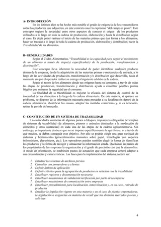A- INTRODUCCIÓN
        En los últimos años se ha hecho más notable el grado de exigencia de los consumidores
sobre los productos que adquieren, en este contexto nace la expresión “del campo al plato”. Este
concepto sugiere la necesidad entre otros aspectos de conocer el origen de los productos
utilizados a lo largo de toda la cadena de producción, elaboración y hasta la distribución según
el caso. Es decir poder rastrear el inicio de las materias primas que dan forma a los alimentos,
hacer un trazado a lo largo de toda la cadena de producción, elaboración y distribución; hacer la
Trazabilidad de los alimentos.


B- GENERALIDADES
          Según el Codex Alimentarius, “Trazabilidad es la capacidad para seguir el movimiento
de un alimento a través de etapa(s) especificada(s) de la producción, transformación y
distribución”.
          Este concepto lleva inherente la necesidad de poder identificar cualquier producto
dentro de la empresa, desde la adquisición de las materias primas o mercancías de entrada, a lo
largo de las actividades de producción, transformación y/o distribución que desarrolle, hasta el
momento en que el operador realice su entrega al siguiente eslabón en la cadena.
          Seguir el rastro de los alimentos desde sus orígenes hasta su consumo, a través de todas
las etapas de producción, transformación y distribución ayuda a encontrar posibles puntos
frágiles que vulneran la seguridad en el consumo.
          La finalidad de la trazabilidad es mejorar la eficacia del sistema de control de la
inocuidad de los alimentos a lo largo de la cadena alimentaria. De esta manera, si aparece un
problema, se dispone de la información necesaria para proceder a su localización dentro de la
cadena alimentaria, identificar las causas, adoptar las medidas correctoras y, si es necesario,
retirar la partida del mercado.


C- CONSTITUCIÓN DE UN SISTEMA DE TRAZABILIDAD
       Las autoridades sanitarias de algunos países o bloques, imponen la obligación del empleo
de sistemas de trazabilidad (de alimentos, piensos y animales destinados a la producción de
alimentos y otras sustancias) en cada una de las etapas de la cadena agroalimentaria. Sin
embargo, es importante destacar que no se impone específicamente de qué forma, ni a través de
qué medios, se deben conseguir este objetivo. Por ello se podrán elegir una gran variedad de
sistemas y herramientas (procedimientos manuales sobre papel, tecnologías con soportes
informáticos, electrónicos, etc.). Los operadores pueden también elegir la forma de identificar
los productos y la forma de recoger y almacenar la información citada. Quedando en manos de
los propietarios de las empresas la organización y el grado de precisión con que la desarrollen.
A modo de orientación, se establecen pautas de actuación que cada empresa deberá adaptar a
sus circunstancias y características. Las fases para la implantación del sistema pueden ser:

      1. Estudiar los sistemas de archivos previos
      2. Consultar con proveedores y clientes
      3. Definir ámbito de aplicación
      4. Definir criterios para la agrupación de productos en relación con la trazabilidad
      5. Establecer registros y documentación necesaria
      6. Establecer mecanismos de validación/verificación por parte de la empresa
      7. Establecer mecanismos de comunicación entre empresas
      8. Establecer procedimiento para localización, inmovilización y, en su caso, retirada de
         productos
      9. Estudiar la legislación vigente en esta materia y en el caso de plantas exportadoras,
         la legislación o exigencias en materia de recall que los distintos mercados poseen y
         solicitan




                                                                                                4
 