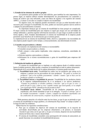 1. Estudio de los sistemas de archivo propios
        Los primeros pasos pueden ser los más difíciles, pero también los más importantes. En
primer lugar, la empresa deberá estudiar detenidamente los procedimientos (su contenido y
forma) de archivo que está utilizando, como son libros de registro o los registros del sistema
APPCC, y evaluar si con ellos se cumple el objetivo de trazabilidad.
        En algunos casos, las empresas pueden encontrarse con que ya están haciendo todo lo
necesario para conseguir la trazabilidad. En otros, podría ser necesario generar nuevos archivos
o adaptar los procedimientos existentes.
        Es importante destacar que un sistema de trazabilidad no tiene porqué ser complicado.
El mejor sistema de trazabilidad para una empresa es aquel que encaje con sus actividades de
trabajo habituales y permita registrar información necesaria a la que luego se pueda acceder de
forma rápida y fácil. Estudiar detenidamente el sistema de trazabilidad de la empresa puede
permitirle sacar beneficio de la información que el sistema genera.
La implantación de un sistema de trazabilidad sólido, efectivo y apropiado a las necesidades de
una empresa puede requerir cierto tiempo y consecuentemente, una determinada inversión.

2. Consulta con proveedores y clientes
     Previamente a la implantación del sistema es recomendable:
     • Consultar con proveedores y clientes.
     • Pedir consejo a otras partes implicadas: otras empresas, consultoras, autoridades de
         control.
     • Solicitar registros a proveedores y clientes.
     • Informarse de si existen recomendaciones o guías de trazabilidad para empresas del
         sector.

3. Definición del ámbito de aplicación
         El sistema de trazabilidad que se implante en cada empresa desde el eslabón anterior
hasta el eslabón posterior, debe ayudar a mantener la trazabilidad en toda la cadena alimentaria.
Dependiendo de la actividad dentro de la cadena alimentaria, el sistema puede necesitar:
      1. Trazabilidad hacia atrás: Trazabilidad de cuáles son los productos que entran en la
           empresa y quienes son los proveedores de esos productos. “De quién se reciben los
           productos / qué se ha recibido exactamente / cuándo / cuanto / qué se hizo con los
           productos cuando se recibieron”.
      2. Trazabilidad interna o trazabilidad de proceso: Trazabilidad de los productos dentro
           de la empresa (independientemente de si se producen o no nuevos productos).
           “Cuando los productos se dividen cambian o mezclan / qué es lo que se crea / a
           partir de qué se crea / cómo se crea / cuándo/ cuanto, que stock queda y si se cumple
           con el principio FIFO / identificación del producto final”.
      3. Trazabilidad hacia delante: Trazabilidad de los productos preparados para la
           expedición y del cliente inmediato al que se le entregan. “A quién se entrega / qué se
           ha vendido exactamente / cuándo / cuanto / cumplen los tenedores intermedios con
           las condiciones de conservación y respetan las fechas de vencimiento?”.

       Debe prestarse atención a la relación entre las tres áreas, ya que lo que se pretende es que
el sistema de trazabilidad no tenga quiebres y la información fluya desde “el campo al plato” a
lo largo de todos los eslabones.
     Deben hacerse las siguientes consideraciones:
     • Para que se cumplan los objetivos del sistema de trazabilidad, en la mayoría de
         actividades desarrolladas por las empresas alimentarias y de piensos, es necesario
         vincular lo que entra con lo que sale o, lo que es lo mismo, disponer de una trazabilidad
         interna de forma más o menos desarrollada.
     • El sistema de trazabilidad, entendido como prerrequisito del sistema de autocontrol, no
         puede funcionar sin considerar la trazabilidad del proceso.




                                                                                                 5
 