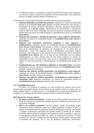 •   El sistema de medios y/o transporte a lo largo de las diferentes etapas: tipos transportes
        de vehículos a utilizar, propios de la empresa o servicios tercerizados, rutas, distancias,
        horarios a cumplir, controles durante el transporte, etc.

A continuación se citan, algunos ejemplos de ámbito de aplicación de trazabilidad:
   • Empresas dedicadas a la producción primaria: requerirán un sistema de trazabilidad
        basado en la trazabilidad hacia atrás (ejemplo: recopilar información sobre piensos y
        proveedores de piensos, productos fitosanitarios, biocidas, productos farmacéuticos
        veterinarios, etc.), interna (ejemplo: administración de medicamentos o información
        sobre las labores de cultivo realizadas, con especial referencia a aquellas prácticas que
        puedan tener una repercusión sobre la higiene y seguridad de los cultivos) y trazabilidad
        hacia delante.
   • Empresas que procesan y distribuyen alimentos a otras empresas alimentarias:
        requerirán un sistema de trazabilidad basado en trazabilidad hacia atrás, interna y
        hacia delante.
   • Empresas que únicamente distribuyen productos a otras empresas o
        establecimientos: requerirán sistemas de trazabilidad basados en trazabilidad hacia
        atrás, interna y hacia delante. Este ejemplo se refiere a empresas cuya actividad se
        basa en la repaletización de productos y/o disgregación de los palets para su
        distribución y venta. Esta categoría incluye a distribuidores comerciales. Cuando
        distribuya a otras empresas, su plan requiere los tres elementos del sistema, incluida la
        trazabilidad hacia delante; pero, si se trata de una distribuidora con sus propios
        establecimientos, es decir, forman parte de una misma empresa, el sistema de
        trazabilidad es único. En este último caso, al ser el consumidor final su siguiente
        eslabón no tiene que desarrollar, obligatoriamente, la trazabilidad hacia delante (ver
        3.III).
   • Establecimientos que sólo distribuyen alimentos al consumidor final: necesitarán
        probablemente sólo un sistema de trazabilidad basado en la trazabilidad hacia atrás.
        (ejemplo: tiendas de ultramarinos).
   • Empresas que elaboran comidas preparadas y las distribuyen a otras empresas:
        requerirán un sistema de trazabilidad basado en trazabilidad hacia atrás, interna y
        hacia delante. (ejemplo: empresas de catering).
   • Empresas que elaboran comidas preparadas y las distribuyen exclusivamente al
        consumidor final: requerirán únicamente un sistema de trazabilidad basado en
        trazabilidad hacia atrás e interna. (ejemplo: bares y restaurantes).

3. I. Trazabilidad hacia atrás
        Se refiere a la recepción de productos. En este momento los registros son la clave
necesaria para que pueda seguirse el movimiento de los productos hacia su origen, esto es,
desde cualquier punto a su etapa anterior. La trazabilidad de la cadena puede quebrarse por
completo si no se dispone de unos buenos registros cuando se reciben los productos.

Qué información conviene registrar:
   • De quién se reciben los productos: el origen de los mismos, detalles del contrato, una
       forma de contactar con el proveedor (nombre, dirección y teléfono) las 24 horas en caso
       de que haya problemas.
   • Qué se ha recibido exactamente: tipo de producto, estado del producto (según
       corresponda: fresco, congelado, crudo, etc.), deberá registrarse el número de lote y/o
       número de identificación de los productos, fecha de elaboración, envasado, vencimiento
       o cualquier información equivalente que permita limitar el tamaño de las mismas.
       Asimismo, deberá archivarse cualquier otra información sobre los productos, como son
       los ingredientes, controles de calidad, etc. Podría ser suficiente con registrar el “remito
       comercial” y/o “factura”, siempre que estos documentos faciliten datos concretos sobre
       la identidad del producto. En el caso de productos certificados oficialmente,


                                                                                                 6
 