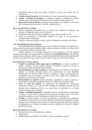 coincidencia entre los datos que brinda el operador y los que son avalados por esta
        certificación.
    •   Cuándo se deberá registrar: en el momento en el que se han recibido los productos.
    •   Cuanto / Cantidad de producto: es importante registrar la cantidad de producto
        recibido, según corresponda en kilogramos, litros, número de bultos, pallets, etc.
    •   Qué se hizo con los productos: por ejemplo almacenarlos en el almacén X, mezclarlos
        con los productos del proveedor Z, directos a elaboración, etc.

Qué puede dificultar este trabajo:
   • Nuevas recepciones de producto que se utilicen para completar un depósito (por
       ejemplo, un tanque de aceite o un silo de harina).
   • Recepciones fuera de los horarios acordados y no hay ningún operario in situ.
   • Falta de información o información limitada por parte de los proveedores.
       (incumplimiento contractual)
   • Pequeños volúmenes (ejemplo: algunas especies compradas en mercados minoristas).

3. II. Trazabilidad de proceso (interna)
         Se trata de relacionar los productos que se han recibido en la empresa, las operaciones o
procesos que éstos han seguido (equipos, líneas, cámaras, mezclado, división, etc.) dentro de la
misma y los productos finales que salen de ella.
         Muchas empresas, en el acuerdo comercial con sus proveedores, ya están pidiendo
garantías relacionadas con la aplicación de un mecanismo de trazabilidad interna. Esta parte del
sistema relativa al proceso interno al que es sometido el producto dentro de cada empresa puede
ayudar en la gestión del riesgo y aportar beneficios para la empresa y para los proveedores.

Qué información conviene registrar:
   • Cuando los productos sufren algún tipo de modificación: se dividen, cambien su
       estado o mezclan, conviene generar registros. El número de puntos en los que se
       necesite hacer registros depende de la actividad.
   • Qué información es la que se registra: la identificación de los productos intermedios,
       durante la actividad realizada (quizás esta identificación sea solo temporal);
       identificación del producto final al cliente, mediante el código o información que
       corresponda como por ejemplo el numero de lote. Este código debe acompañar al
       producto en el momento de la entrega.
   • Qué productos se registran: piensos, alimentos, ingredientes y aditivos, especias, y
       todo producto incorporado, pudiendo utilizarse los registros de control de stocks.
   • Cómo se crean los registros: las operaciones de transformación, elaboración,
       almacenaje, división, etc. a que han sido sometidos los productos, generan datos de
       distintos tipos (temperatura, pH, aW, etc.), que deben ser registrados en un sistema
       creado a tal efecto por el operador.
   • Cuanto / Cantidad de producto: es importante saber la cantidad de tal o cual producto
       se elabora no solo desde el punto de vista comercial sino para evitar en los pasos
       posteriores problemas como el almacenaje o depósito de lo elaborado, etc.
   • Cuándo: se deberá adoptar un sistema que garantice la identidad de los productos
       incorporados, la fecha u hora en la que se produjo la modificación. En general se deberá
       relacionar esta información con los datos de control de procesado tales como registros
       de temperatura, etc. Pudiendo en algunas ocasiones identificar las causas de cualquier
       problema que surja.

Qué puede dificultar este trabajo:
   • Procesos continuos sin interrupciones evidentes.
   • Reprocesado.
   • Almacenamiento de productos intermedios y finales en depósitos a granel.



                                                                                                7
 