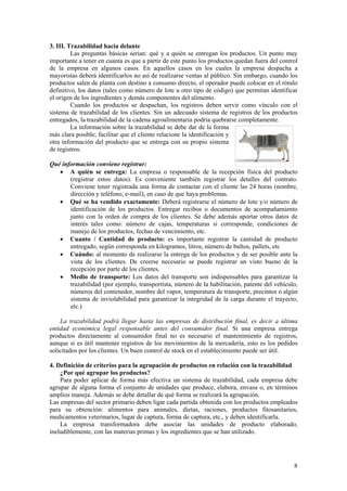 3. III. Trazabilidad hacia delante
         Las preguntas básicas serian: qué y a quién se entregan los productos. Un punto muy
importante a tener en cuanta es que a partir de este punto los productos quedan fuera del control
de la empresa en algunos casos. En aquellos casos en los cuales la empresa despacha a
mayoristas deberá identificarlos no así de realizarse ventas al público. Sin embargo, cuando los
productos salen de planta con destino a consumo directo, el operador puede colocar en el rótulo
definitivo, los datos (tales como número de lote u otro tipo de código) que permitan identificar
el origen de los ingredientes y demás componentes del alimento.
         Cuando los productos se despachan, los registros deben servir como vínculo con el
sistema de trazabilidad de los clientes. Sin un adecuado sistema de registros de los productos
entregados, la trazabilidad de la cadena agroalimentaria podría quebrarse completamente.
         La información sobre la trazabilidad se debe dar de la forma
más clara posible; facilitar que el cliente relacione la identificación y
otra información del producto que se entrega con su propio sistema
de registros.

Qué información conviene registrar:
   • A quién se entrega: La empresa o responsable de la recepción física del producto
       (registrar estos datos). Es conveniente también registrar los detalles del contrato.
       Conviene tener registrada una forma de contactar con el cliente las 24 horas (nombre,
       dirección y teléfono, e-mail), en caso de que haya problemas.
   • Qué se ha vendido exactamente: Deberá registrarse el número de lote y/o número de
       identificación de los productos. Entregar recibos o documentos de acompañamiento
       junto con la orden de compra de los clientes. Se debe además aportar otros datos de
       interés tales como: número de cajas, temperaturas si corresponde, condiciones de
       manejo de los productos, fechas de vencimiento, etc.
   • Cuanto / Cantidad de producto: es importante registrar la cantidad de producto
       entregado, según corresponda en kilogramos, litros, número de bultos, pallets, etc
   • Cuándo: al momento de realizarse la entrega de los productos y de ser posible ante la
       vista de los clientes. De creerse necesario se puede registrar un visto bueno de la
       recepción por parte de los clientes.
   • Medio de transporte: Los datos del transporte son indispensables para garantizar la
       trazabilidad (por ejemplo, transportista, número de la habilitación, patente del vehículo,
       números del contenedor, nombre del vapor, temperatura de transporte, precintos o algún
       sistema de inviolabilidad para garantizar la integridad de la carga durante el trayecto,
       etc.)

    La trazabilidad podrá llegar hasta las empresas de distribución final, es decir a última
entidad económica legal responsable antes del consumidor final. Si una empresa entrega
productos directamente al consumidor final no es necesario el mantenimiento de registros,
aunque si es útil mantener registros de los movimientos de la mercadería, esto es los pedidos
solicitados por los clientes. Un buen control de stock en el establecimiento puede ser útil.

4. Definición de criterios para la agrupación de productos en relación con la trazabilidad
    ¿Por qué agrupar los productos?
    Para poder aplicar de forma más efectiva un sistema de trazabilidad, cada empresa debe
agrupar de alguna forma el conjunto de unidades que produce, elabora, envasa o, en términos
amplios maneja. Además se debe detallar de qué forma se realizará la agrupación.
Las empresas del sector primario deben ligar cada partida obtenida con los productos empleados
para su obtención: alimentos para animales, dietas, raciones, productos fitosanitarios,
medicamentos veterinarios, lugar de captura, forma de captura, etc., y deben identificarla.
    La empresa transformadora debe asociar las unidades de producto elaborado,
ineludiblemente, con las materias primas y los ingredientes que se han utilizado.




                                                                                               8
 