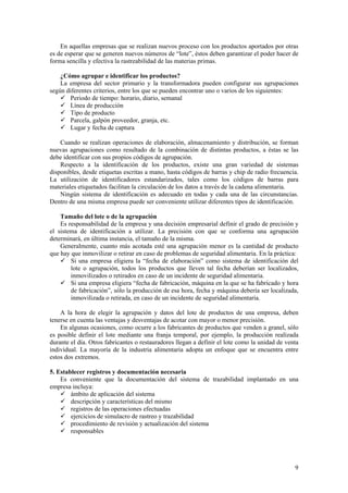 En aquellas empresas que se realizan nuevos proceso con los productos aportados por otras
es de esperar que se generen nuevos números de “lote”, éstos deben garantizar el poder hacer de
forma sencilla y efectiva la rastreabilidad de las materias primas.

    ¿Cómo agrupar e identificar los productos?
    La empresa del sector primario y la transformadora pueden configurar sus agrupaciones
según diferentes criterios, entre los que se pueden encontrar uno o varios de los siguientes:
       Periodo de tiempo: horario, diario, semanal
       Línea de producción
       Tipo de producto
       Parcela, galpón proveedor, granja, etc.
       Lugar y fecha de captura

    Cuando se realizan operaciones de elaboración, almacenamiento y distribución, se forman
nuevas agrupaciones como resultado de la combinación de distintas productos, a éstas se las
debe identificar con sus propios códigos de agrupación.
    Respecto a la identificación de los productos, existe una gran variedad de sistemas
disponibles, desde etiquetas escritas a mano, hasta códigos de barras y chip de radio frecuencia.
La utilización de identificadores estandarizados, tales como los códigos de barras para
materiales etiquetados facilitan la circulación de los datos a través de la cadena alimentaria.
    Ningún sistema de identificación es adecuado en todas y cada una de las circunstancias.
Dentro de una misma empresa puede ser conveniente utilizar diferentes tipos de identificación.

    Tamaño del lote o de la agrupación
    Es responsabilidad de la empresa y una decisión empresarial definir el grado de precisión y
el sistema de identificación a utilizar. La precisión con que se conforma una agrupación
determinará, en última instancia, el tamaño de la misma.
    Generalmente, cuanto más acotada esté una agrupación menor es la cantidad de producto
que hay que inmovilizar o retirar en caso de problemas de seguridad alimentaria. En la práctica:
        Si una empresa eligiera la “fecha de elaboración” como sistema de identificación del
        lote o agrupación, todos los productos que lleven tal fecha deberían ser localizados,
        inmovilizados o retirados en caso de un incidente de seguridad alimentaria.
        Si una empresa eligiera “fecha de fabricación, máquina en la que se ha fabricado y hora
        de fabricación”, sólo la producción de esa hora, fecha y máquina debería ser localizada,
        inmovilizada o retirada, en caso de un incidente de seguridad alimentaria.

    A la hora de elegir la agrupación y datos del lote de productos de una empresa, deben
tenerse en cuenta las ventajas y desventajas de acotar con mayor o menor precisión.
    En algunas ocasiones, como ocurre a los fabricantes de productos que venden a granel, sólo
es posible definir el lote mediante una franja temporal, por ejemplo, la producción realizada
durante el día. Otros fabricantes o restauradores llegan a definir el lote como la unidad de venta
individual. La mayoría de la industria alimentaria adopta un enfoque que se encuentra entre
estos dos extremos.

5. Establecer registros y documentación necesaria
    Es conveniente que la documentación del sistema de trazabilidad implantado en una
empresa incluya:
        ámbito de aplicación del sistema
        descripción y características del mismo
        registros de las operaciones efectuadas
        ejercicios de simulacro de rastreo y trazabilidad
        procedimiento de revisión y actualización del sistema
        responsables




                                                                                                9
 
