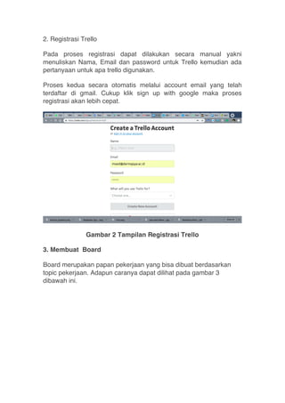 2. Registrasi Trello
Pada proses registrasi dapat dilakukan secara manual yakni
menuliskan Nama, Email dan password untuk Trello kemudian ada
pertanyaan untuk apa trello digunakan.
Proses kedua secara otomatis melalui account email yang telah
terdaftar di gmail. Cukup klik sign up with google maka proses
registrasi akan lebih cepat.
Gambar 2 Tampilan Registrasi Trello
3. Membuat Board
Board merupakan papan pekerjaan yang bisa dibuat berdasarkan
topic pekerjaan. Adapun caranya dapat dilihat pada gambar 3
dibawah ini.
 