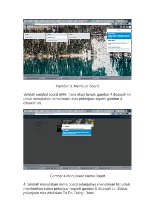 Gambar 3. Membuat Board
Setelah created board diklik maka akan tampil, gambar 4 dibawah ini
untuk menuliskan nama board atau pekerjaan seperti gambar 4
dibawah ini.
Gambar 4 Menuliskan Nama Board
4. Setelah menuliskan nama board selanjutnya menuliskan list untuk
memberikan status pekerjaan seperti gambar 5 dibawah ini. Status
pekerjaan bisa dituliskan To Do, Doing, Done.
 