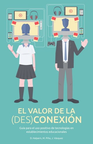 EL VALOR DE LA
(DES)CONEXIÓN
Guía para el uso positivo de tecnologías en
establecimientos educacionales
D. Halpern, M. Piña, J. Vásquez
 
