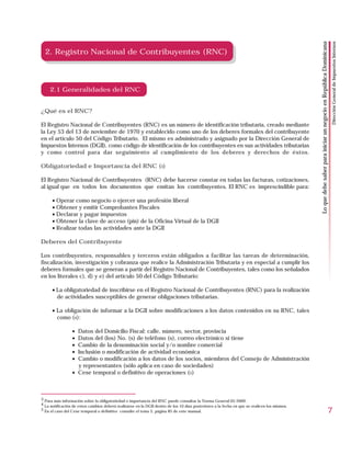 Dirección General de Impuestos Internos
                                                                                                                                              Lo que debe saber para iniciar un negocio en República Dominicana
  2. Registro Nacional de Contribuyentes (RNC)




     2.1 Generalidades del RNC


¿Qué es el RNC?

El Registro Nacional de Contribuyentes (RNC) es un número de identificación tributaria, creado mediante
la Ley 53 del 13 de noviembre de 1970 y establecido como uno de los deberes formales del contribuyente
en el artículo 50 del Código Tributario. El mismo es administrado y asignado por la Dirección General de
Impuestos Internos (DGII), como código de identificación de los contribuyentes en sus actividades tributarias
y como control para dar seguimiento al cumplimiento de los deberes y derechos de éstos.

Obligatoriedad e Importancia del RNC (3)

El Registro Nacional de Contribuyentes (RNC) debe hacerse constar en todas las facturas, cotizaciones,
al igual que en todos los documentos que emitan los contribuyentes. El RNC es imprescindible para:

      • Operar como negocio o ejercer una profesión liberal
      • Obtener y emitir Comprobantes Fiscales
      • Declarar y pagar impuestos
      • Obtener la clave de acceso (pin) de la Oficina Virtual de la DGII
      • Realizar todas las actividades ante la DGII

Deberes del Contribuyente

Los contribuyentes, responsables y terceros están obligados a facilitar las tareas de determinación,
fiscalización, investigación y cobranza que realice la Administración Tributaria y en especial a cumplir los
deberes formales que se generan a partir del Registro Nacional de Contribuyentes, tales como los señalados
en los literales c), d) y e) del artículo 50 del Código Tributario:

      • La obligatoriedad de inscribirse en el Registro Nacional de Contribuyentes (RNC) para la realización
        de actividades susceptibles de generar obligaciones tributarias.

      • La obligación de informar a la DGII sobre modificaciones a los datos contenidos en su RNC, tales
        como (4):

                 • Datos del Domicilio Fiscal: calle, número, sector, provincia
                 • Datos del (los) No. (s) de teléfono (s), correo electrónico si tiene
                 • Cambio de la denominación social y/o nombre comercial
                 • Inclusión o modificación de actividad económica
                 • Cambio o modificación a los datos de los socios, miembros del Consejo de Administración
                   y representantes (sólo aplica en caso de sociedades)
                 • Cese temporal o definitivo de operaciones (5)



3 Para más información sobre la obligatoriedad e importancia del RNC puede consultar la Norma General 05-2009.
4 La notificación de estos cambios deberá realizarse en la DGII dentro de los 10 días posteriores a la fecha en que se realicen los mismos.
5 En el caso del Cese temporal o definitivo consulte el tema 5, página 85 de este manual.
                                                                                                                                                                                                            7
 