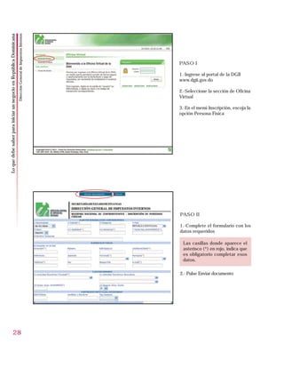 Dirección General de Impuestos Internos
Lo que debe saber para iniciar un negocio en República Dominicana




                                                                                                              PASO I

                                                                                                              1.-Ingrese al portal de la DGII
                                                                                                              www.dgii.gov.do

                                                                                                              2.-Seleccione la sección de Oficina
                                                                                                              Virtual

                                                                                                              3.-En el menú Inscripción, escoja la
                                                                                                              opción Persona Física




                                                                                                              PASO II

                                                                                                              1.-Complete el formulario con los
                                                                                                              datos requeridos

                                                                                                               Las casillas donde aparece el
                                                                                                               asterisco (*) en rojo, indica que
                                                                                                               es obligatorio completar esos
                                                                                                               datos.

                                                                                                              2.- Pulse Enviar documento




                          28
 