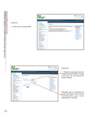 Dirección General de Impuestos Internos
Lo que debe saber para iniciar un negocio en República Dominicana




                                                                                                              PASO II

                                                                                                              1.- Seleccionar consulta RNC




                                                                                                                                             PASO III

                                                                                                                                             1.- Pulsando aquí puede hacer la
                                                                                                                                             consulta tanto por el RNC/Cédula
                                                                                                                                             como por la denominación
                                                                                                                                             Social/Nombre




                                                                                                                                             Pulsando aquí el contribuyente
                                                                                                                                             puede descargar la lista de los
                                                                                                                                             contribuyentes que están
                                                                                                                                             registrados en la DGII.




                        32
 