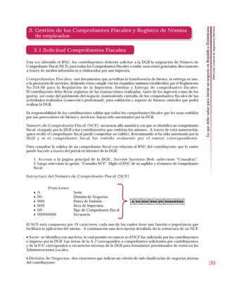 Dirección General de Impuestos Internos
                                                                                                                  Lo que debe saber para iniciar un negocio en República Dominicana
 3. Gestión de los Comprobantes Fiscales y Registro de Nómina
    de empleados

    3.1 Solicitud Comprobantes Fiscales

Una vez obtenido el RNC, los contribuyentes deberán solicitar a la DGII la asignación de Número de
Comprobante Fiscal (NCF) para todos los Comprobantes Fiscales a emitir, sean éstos generados directamente
a través de medios informáticos o elaborados por una imprenta.

Comprobantes Fiscales: son documentos que acreditan la transferencia de bienes, la entrega en uso,
o la prestación de servicios, debiendo éstos cumplir con los requisitos mínimos establecidos por el Reglamento
No.254-06 para la Regulación de la Impresión, Emisión y Entrega de comprobantes fiscales.
El contribuyente debe llevar registros de las transacciones realizadas, tanto de los ingresos como de los
gastos, así como del patrimonio del negocio; manteniendo custodia de los comprobantes fiscales de las
actividades realizadas (comercial o profesional), para validación y soporte de futuros controles que podrá
realizar la DGII.

Es responsabilidad de los contribuyentes validar que todos los comprobantes fiscales que les sean emitidos
por sus proveedores de bienes y servicios, hayan sido autorizados por la DGII.

Número de Comprobante Fiscal (NCF): secuencia alfa numérica con que se identifica un comprobante
fiscal, otorgado por la DGII a los contribuyentes que emitirán los mismos. A través de esta numeración,
quien recibe el comprobante fiscal puede comprobar su validez, determinando si ha sido autorizado por la
DGII y si el comprobante fiscal fue emitido realmente por el emisor correspondiente.

Para consultar la validez de un comprobante fiscal con relación al RNC del contribuyente que lo emite
puede hacerlo a través del portal en internet de la DGII:

    1. Accesar a la página principal de la DGII , Sección Servicios Web, seleccione “Consultas”.
    2. Luego seleccione la opción “Consulta NCF”. Digite el RNC de su suplidor y el número de comprobante
    fiscal.

Estructura del Número de Comprobante Fiscal (NCF)


             Posiciones
    •   A                     Serie
    •   99                    División de Negocios
    •   999                   Punto de Emisión
    •   999                   Área de Impresión
    •   99                    Tipo de Comprobante Fiscal
    •   99999999              Secuencia

El NCF está compuesto por 19 caracteres, cada uno de los cuales tiene una función o importancia que
facilitará la aplicación del mismo. A continuación una descripción detallada de la estructura de un NCF.

• Serie: se identifica con una letra, la cual permite reconocer si el NCF fue solicitado por los contribuyentes
o impreso por la DGII. Las letras de la A-J corresponden a comprobantes solicitados por contribuyentes
y de la P-U corresponden a secuencias internas de la DGII para formularios provisionales de venta en las
Administraciones Locales.

• División de Negocios: dos caracteres que indican un criterio de sub-clasificación de negocios interna
del contribuyente.                                                                                                                                                39
 