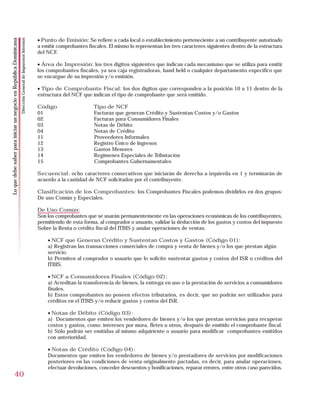 • Punto de Emisión: Se refiere a cada local o establecimiento perteneciente a un contribuyente autorizado
                                                                    Dirección General de Impuestos Internos
Lo que debe saber para iniciar un negocio en República Dominicana




                                                                                                              a emitir comprobantes fiscales. El mismo lo representan los tres caracteres siguientes dentro de la estructura
                                                                                                              del NCF.

                                                                                                              • Área de Impresión: los tres dígitos siguientes que indican cada mecanismo que se utiliza para emitir
                                                                                                              los comprobantes fiscales, ya sea caja registradoras, hand held o cualquier departamento específico que
                                                                                                              se encargue de su impresión y/o emisión.

                                                                                                              • Tipo de Comprobante Fiscal: los dos dígitos que corresponden a la posición 10 u 11 dentro de la
                                                                                                              estructura del NCF que indican el tipo de comprobante que será emitido.

                                                                                                              Código                   Tipo de NCF
                                                                                                              01                       Facturas que generan Crédito y Sustentan Costos y/o Gastos
                                                                                                              02                       Facturas para Consumidores Finales
                                                                                                              03                       Notas de Débito
                                                                                                              04                       Notas de Crédito
                                                                                                              11                       Proveedores Informales
                                                                                                              12                       Registro Único de Ingresos
                                                                                                              13                       Gastos Menores
                                                                                                              14                       Regímenes Especiales de Tributación
                                                                                                              15                       Comprobantes Gubernamentales

                                                                                                              Secuencial: ocho caracteres consecutivos que iniciarán de derecha a izquierda en 1 y terminarán de
                                                                                                              acuerdo a la cantidad de NCF solicitados por el contribuyente.

                                                                                                              Clasificación de los Comprobantes: los Comprobantes Fiscales podemos dividirlos en dos grupos:
                                                                                                              De uso Común y Especiales.

                                                                                                              De Uso Común:
                                                                                                              Son los comprobantes que se usarán permanentemente en las operaciones económicas de los contribuyentes,
                                                                                                              permitiendo de esta forma, al comprador o usuario, validar la deducción de los gastos y costos deI impuesto
                                                                                                              Sobre la Renta o crédito fiscal del ITBIS y anular operaciones de ventas.

                                                                                                                  • NCF que Generan Crédito y Sustentan Costos y Gastos (Código 01):
                                                                                                                  a) Registran las transacciones comerciales de compra y venta de bienes y/o los que prestan algún
                                                                                                                  servicio.
                                                                                                                  b) Permiten al comprador o usuario que lo solicite sustentar gastos y costos del ISR o créditos del
                                                                                                                  ITBIS.

                                                                                                                  • NCF a Consumidores Finales (Código 02):
                                                                                                                  a) Acreditan la transferencia de bienes, la entrega en uso o la prestación de servicios a consumidores
                                                                                                                  finales.
                                                                                                                  b) Estos comprobantes no poseen efectos tributarios, es decir, que no podrán ser utilizados para
                                                                                                                  créditos en el ITBIS y/o reducir gastos y costos del ISR.

                                                                                                                  • Notas de Débito (Código 03):
                                                                                                                  a) Documentos que emiten los vendedores de bienes y/o los que prestan servicios para recuperar
                                                                                                                  costos y gastos, como: intereses por mora, fletes u otros, después de emitido el comprobante fiscal.
                                                                                                                  b) Sólo podrán ser emitidas al mismo adquiriente o usuario para modificar comprobantes emitidos
                                                                                                                  con anterioridad.

                                                                                                                  • Notas de Crédito (Código 04):
                                                                                                                  Documentos que emiten los vendedores de bienes y/o prestadores de servicios por modificaciones
                                                                                                                  posteriores en las condiciones de venta originalmente pactadas, es decir, para anular operaciones,
                                                                                                                  efectuar devoluciones, conceder descuentos y bonificaciones, reparar errores, entre otros caso parecidos.
                        40
 