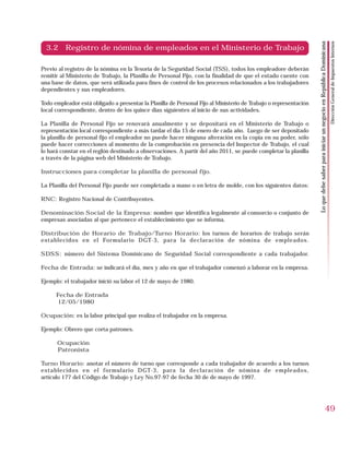 Dirección General de Impuestos Internos
                                                                                                                  Lo que debe saber para iniciar un negocio en República Dominicana
  3.2 Registro de nómina de empleados en el Ministerio de Trabajo

Previo al registro de la nómina en la Tesoria de la Seguridad Social (TSS), todos los empleadore deberán
remitir al Ministerio de Trabajo, la Planilla de Personal Fijo, con la finalidad de que el estado cuente con
una base de datos, que será utilizada para fines de control de los procesos relacionados a los trabajadores
dependientes y sus empleadores.

Todo empleador está obligado a presentar la Planilla de Personal Fijo al Ministerio de Trabajo o representación
local correspondiente, dentro de los quince días siguientes al inicio de sus actividades.

La Planilla de Personal Fijo se renovará anualmente y se depositará en el Ministerio de Trabajo o
representación local correspondiente a más tardar el día 15 de enero de cada año. Luego de ser depositado
la planilla de personal fijo el empleador no puede hacer ninguna alteración en la copia en su poder, sólo
puede hacer correcciones al momento de la comprobación en presencia del Inspector de Trabajo, el cual
lo hará constar en el reglón destinado a observaciones. A partir del año 2011, se puede completar la planilla
a través de la página web del Ministerio de Trabajo.

Instrucciones para completar la planilla de personal fijo.

La Planilla del Personal Fijo puede ser completada a mano o en letra de molde, con los siguientes datos:

RNC: Registro Nacional de Contribuyentes.

Denominación Social de la Empresa: nombre que identifica legalmente al consorcio o conjunto de
empresas asociadas al que pertenece el establecimiento que se informa.

Distribución de Horario de Trabajo/Turno Horario: los turnos de horarios de trabajo serán
establecidos en el Formulario DGT-3, para la declaración de nómina de empleados.

SDSS: número del Sistema Dominicano de Seguridad Social correspondiente a cada trabajador.

Fecha de Entrada: se indicará el día, mes y año en que el trabajador comenzó a laborar en la empresa.

Ejemplo: el trabajador inició su labor el 12 de mayo de 1980.

      Fecha de Entrada
      12/05/1980

Ocupación: es la labor principal que realiza el trabajador en la empresa.

Ejemplo: Obrero que corta patrones.

      Ocupación
      Patronista

Turno Horario: anotar el número de turno que corresponde a cada trabajador de acuerdo a los turnos
establecidos en el formulario DGT-3, para la declaración de nómina de empleados,
artículo 177 del Código de Trabajo y Ley No.97-97 de fecha 30 de de mayo de 1997.




                                                                                                                                                                 49
 