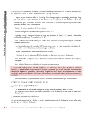 Principales documentos e informaciones necesarias para completar la declaración jurada
                                                                    Dirección General de Impuestos Internos
Lo que debe saber para iniciar un negocio en República Dominicana




                                                                                                              del Impuesto Sobre la Renta de Sociedades (IR-2 y anexos)*:

                                                                                                                    - Para declarar el Impuesto Sobre la Renta, las Sociedades requieren contabilidad organizada, dado
                                                                                                                    que los anexos corresponden a un Estado de Resultado y un Balance General.

                                                                                                                    Sin embargo, para sociedades pequeñas estos formularios se pueden completar disponiendo de las
                                                                                                                    siguientes informaciones o documentos:

                                                                                                                    - Registro de activos para fines de depreciación,

                                                                                                                    - Nómina de empleados debidamente registrados en la TSS,

                                                                                                                    - Enviar los gastos a través del formato de envío 606 (Compras de Bienes y Servicios), a más tardar
                                                                                                                    los días 15 de cada mes (Norma General 01-07).

                                                                                                                    - Todas las Facturas con NCF válidos para crédito fiscal, a nombre de la empresa o negocio, ordenadas
                                                                                                                    cronológicamente, para:

                                                                                                                        a. Consultar la validez de todos los NCF de sus proveedores (si estan bloqueados o inválidos el
                                                                                                                           archivo será rechazado automáticamente por el sistema)

                                                                                                                        b. Que correspondan al período que se está declarando.

                                                                                                                        c. Detalle de las retenciones de ITBIS realizadas en el período que se está declarando.

                                                                                                                    - Tener clasificados los ingresos por los diferentes conceptos de acuerdo a la naturaleza de la empresa
                                                                                                                       o negocio.

                                                                                                                    - Tener Estados Financieros auditados del período que va a declarar.

                                                                                                              El artículo 126 del Reglamento 139-98, modificado por el Decreto 195-01 del 8 de febrero del 2001,
                                                                                                              establece la obligatoriedad de que todos los estados financieros que deban presentar anualmente las
                                                                                                              compañías o sociedades legalmente constituidas, deberán ser verificados y acompañados del dictamen
                                                                                                              emitido por un Contador Público Autorizado independiente, o por una firma de auditores debidamente
                                                                                                              autorizada.

                                                                                                                    - Si la empresa está acogida a una Ley especial identificar las deducciones que le corresponde.

                                                                                                              ANTICIPOS DEL IMPUESTO SOBRE LA RENTA

                                                                                                              ¿Quiénes deben pagar Anticipos?

                                                                                                                    • Las personas físicas sujetas a la declaración jurada anual del Impuesto Sobre la Renta
                                                                                                                    • Las empresas que presenten actividades comerciales en su declaración jurada anual de Impuestos
                                                                                                                      Sobre Renta

                                                                                                              ¿Cuándo se generan los Anticipos?

                                                                                                              Los anticipos de un período se calculan en base a las informaciones de la declaración jurada del período
                                                                                                              anterior, previo a éste ser declarado.


                        62                                                                                    * Para conocer el instructivo de cómo completar el formulario IR-2, visite nuestro portal en internet www.dgii.gov.do
 