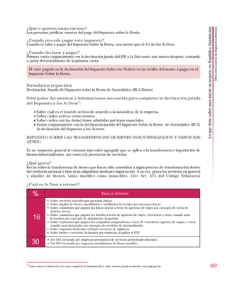 ¿Qué o quiénes están exentos?




                                                                                                                                                                                                   Dirección General de Impuestos Internos
                                                                                                                               Lo que debe saber para iniciar un negocio en República Dominicana
Las personas jurídicas exentas del pago del Impuesto sobre la Renta.

¿Cuándo procede pagar este impuesto?
Cuando el valor a pagar del Impuesto Sobre la Renta, sea menor que el 1% de los Activos.

¿Cuándo declarar y pagar?
Primera cuota conjuntamente con la declaración jurada del ISR y la 2da cuota, seis meses después, contando
a partir del vencimiento de la primera cuota.

 El valor pagado en la declaración del Impuesto Sobre los Activos es un crédito del monto a pagar en el
 Impuesto Sobre la Renta.


Formularios requeridos
Declaración Jurada del Impuesto sobre la Renta de Sociedades (IR-2 Dorso)

Principales documentos e informaciones necesarias para completar la declaración jurada
del Impuesto a los Activos*:

      • Saber cuál es el total de activos de acuerdo a la naturaleza de la empresa.
      • Saber cuáles activos están exentos.
      • Saber cuáles son las deducciones admitidas por leyes especiales.
      • Enviar conjuntamente con la declaración jurada del Impuesto Sobre la Renta de Sociedades (IR-2)
        la declaración del Impuesto a los Activos.

IMPUESTO SOBRE LAS TRANSFERENCIAS DE BIENES INDUSTRIALIZADOS Y SERVICIOS
(ITBIS)

Es un impuesto general al consumo tipo valor agregado que se aplica a la transferencia e importación de
bienes industrializados, así como a la prestación de servicios.

¿Qué grava?
Recae sobre la transferencia de bienes que hayan sido sometidos a algún proceso de transformación dentro
del territorio nacional o bien sean adquiridos mediante importación. A su vez, grava los servicios en general
y alquiler de bienes, tanto muebles como inmuebles. (Ver Art. 375 del Código Tributario)

¿Cuál es la Tasa a retener?

     %                                                          Tasa a retener
                  • Sobre servicios ofrecidos por personas físicas.
                  • Sobre alquiler de bienes inmobiliarios y mobiliarios facturados por personas físicas
                  • Sobre comisiones que paguen las líneas aéreas a favor de agencias de viajes por concepto de venta de
                     boletos aéreos.
                  • Sobre comisiones que paguen los hoteles a favor de agencias de viajes, corredores y otros, cuando sean
     16             facturadas por concepto de alojamiento, hospedaje.
                  • Sobre comisiones que paguen las compañías aseguradoras a favor de corredores, agentes de seguro y otros,
                     cuando sean facturadas por concepto de servicios de intermediación.
                  • Sobre empresas dedicadas a brindar servicios de vigilancia.
                  • Sobre bienes o servicios facturados por empresas acogidas al PST.

                  • Del 16% facturado por empresas prestadoras de servicios profesionales liberales.
    30            • Del 16% facturado por empresas arrendadoras de bienes muebles.




* Para conocer el instructivo de cómo completar el formulario IR-2, visite nuestro portal en internet www.dgii.gov.do                                               69
 