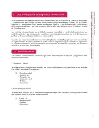 Dirección General de Impuestos Internos
                                                                                                                Lo que debe saber para iniciar un negocio en República Dominicana
 1. Tipos de negocios en República Dominicana

Al iniciar un negocio o empresa debemos seleccionar la forma que mejor se adecue a nuestras necesidades
y requerimientos. Para fines tributarios, es necesario definir si una persona realizará sus actividades
económicas como Persona Física o como una Persona Jurídica, ya que la Ley establece obligaciones
diferentes para cada una, y por ende, requisitos diferenciados para la inscripción en el Registro Nacional
de Contribuyentes.

Los contribuyentes que inician una actividad económica, ya sea bajo el ejercicio independiente de una
profesión u oficio, y que no reunan las condiciones requeridas para constituir una sociedad o persona
jurídica, se denominan Personas Físicas o Naturales.

En tanto, que los que deciden formar una sociedad legalmente constituida y opten por crear una sociedad
de capital; sociedad de persona; sociedad de hecho; sociedad irregular o cualquier otra forma de organización
no prevista expresamente, cuya característica sea la obtención de utilidades o beneficios, se denominan
Personas Jurídicas o Sociedades.


    1.1 Personas Físicas

Son los entes a los cuales se les reconocen capacidades para ser sujetos de derechos y obligaciones, entre
las cuales se describen:


Profesional Liberal

Se refiere a las personas físicas o naturales que generen obligaciones tributarias al ejercer una profesión
o actividad como medio de producción.

     Ej. • Consultores (as)
         • Médicos (as)
         • Abogados (as)
         • Contadores (as)
         • Artistas
         • Entre otros


Oficios Independientes

Se refiere a las personas físicas o naturales que generen obligaciones tributarias cuando prestan servicios
que requieren esfuerzo técnico o habilidad manual.

     Ej. • Pintor (a)
         • Mecánicos (as)
         • Ebanista
         • Entre otros




                                                                                                                                                                            1
 
