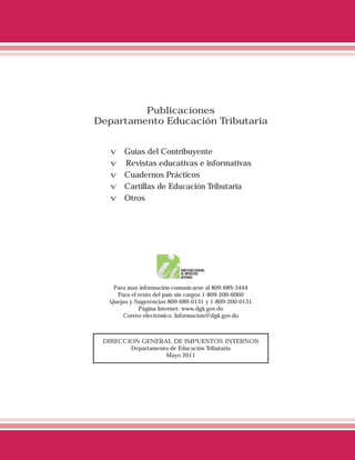 Publicaciones
Departamento Educación Tributaria


   v   Guías del Contribuyente
   v   Revistas educativas e informativas
   v   Cuadernos Prácticos
   v   Cartillas de Educación Tributaria
   v   Otros




   Para mas información comunicarse al 809-689-3444
    Para el resto del país sin cargos 1-809-200-6060
  Quejas y Sugerencias 809-689-0131 y 1-809-200-0131
            Página Internet: www.dgii.gov.do
      Correo electrónico: Informacion@dgii.gov.do



 DIRECCION GENERAL DE IMPUESTOS INTERNOS
        Departamento de Educación Tributaria
                   Mayo 2011
 