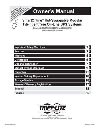 Owner’s ManualW
ARRANTY
REGISTRATION:
register online today for a
chance to
win
a FREE
Tripp
Lite
product—
www.tripplite.com
/warranty
SmartOnline™
Hot-Swappable Modular
Intelligent True On-Line UPS Systems
Models: SU5000RT4U, SU6000RT4U and SU8000RT4U
Not suitable for mobile applications.
Important Safety Warnings 2
Features 3
Mounting 5
Connection 6
Optional Connection 7
Manual Bypass Operation 9
Operation 11
Internal Battery Replacement 16
Storage/Service 16
Warranty/Warranty Registration 17
1111 W. 35th Street, Chicago, IL 60609 USA
www.tripplite.com/support
Copyright © 2011 Tripp Lite. All rights reserved. SmartOnline™ is a trademark of Tripp Lite.
Español 18
Français 35
201102170 932611.indd 1 3/30/2011 10:22:08 AM
 