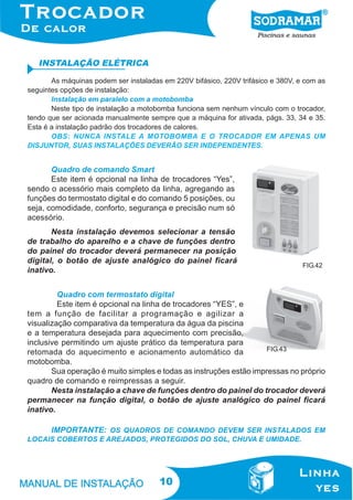 INSTALAÇÃO ELÉTRICA
As máquinas podem ser instaladas em 220V bifásico, 220V trifásico e 380V, e com as
seguintes opções de instalação:
Instalação em paralelo com a motobomba
Neste tipo de instalação a motobomba funciona sem nenhum vínculo com o trocador,
tendo que ser acionada manualmente sempre que a máquina for ativada, págs. 33, 34 e 35.
Esta é a instalação padrão dos trocadores de calores.
OBS: NUNCA INSTALE A MOTOBOMBA E O TROCADOR EM APENAS UM
DISJUNTOR, SUAS INSTALAÇÕES DEVERÃO SER INDEPENDENTES.

Quadro de comando Smart
Este item é opcional na linha de trocadores “Yes”,
sendo o acessório mais completo da linha, agregando as
funções do termostato digital e do comando 5 posições, ou
seja, comodidade, conforto, segurança e precisão num só
acessório.
Nesta instalação devemos selecionar a tensão
de trabalho do aparelho e a chave de funções dentro
do painel do trocador deverá permanecer na posição
digital, o botão de ajuste analógico do painel ficará
inativo.

FIG.42

Quadro com termostato digital
Este item é opcional na linha de trocadores “YES”, e
tem a função de facilitar a programação e agilizar a
visualização comparativa da temperatura da água da piscina
e a temperatura desejada para aquecimento com precisão,
inclusive permitindo um ajuste prático da temperatura para
FIG.43
retomada do aquecimento e acionamento automático da
motobomba.
Sua operação é muito simples e todas as instruções estão impressas no próprio
quadro de comando e reimpressas a seguir.
Nesta instalação a chave de funções dentro do painel do trocador deverá
permanecer na função digital, o botão de ajuste analógico do painel ficará
inativo.
IMPORTANTE: OS QUADROS DE COMANDO DEVEM SER INSTALADOS EM
LOCAIS COBERTOS E AREJADOS, PROTEGIDOS DO SOL, CHUVA E UMIDADE.

10

 