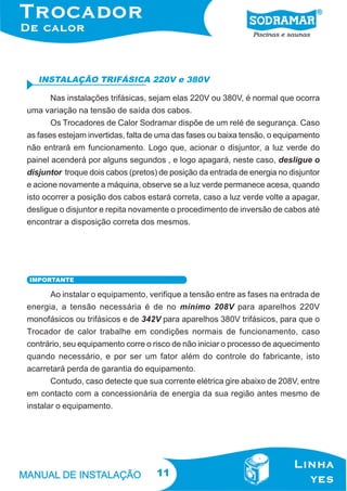 INSTALAÇÃO TRIFÁSICA 220V e 380V
Nas instalações trifásicas, sejam elas 220V ou 380V, é normal que ocorra
uma variação na tensão de saída dos cabos.
Os Trocadores de Calor Sodramar dispõe de um relé de segurança. Caso
as fases estejam invertidas, falta de uma das fases ou baixa tensão, o equipamento
não entrará em funcionamento. Logo que, acionar o disjuntor, a luz verde do
painel acenderá por alguns segundos , e logo apagará, neste caso, desligue o
disjuntor troque dois cabos (pretos) de posição da entrada de energia no disjuntor
e acione novamente a máquina, observe se a luz verde permanece acesa, quando
isto ocorrer a posição dos cabos estará correta, caso a luz verde volte a apagar,
desligue o disjuntor e repita novamente o procedimento de inversão de cabos até
encontrar a disposição correta dos mesmos.

IMPORTANTE

Ao instalar o equipamento, verifique a tensão entre as fases na entrada de
energia, a tensão necessária é de no mínimo 208V para aparelhos 220V
monofásicos ou trifásicos e de 342V para aparelhos 380V trifásicos, para que o
Trocador de calor trabalhe em condições normais de funcionamento, caso
contrário, seu equipamento corre o risco de não iniciar o processo de aquecimento
quando necessário, e por ser um fator além do controle do fabricante, isto
acarretará perda de garantia do equipamento.
Contudo, caso detecte que sua corrente elétrica gire abaixo de 208V, entre
em contacto com a concessionária de energia da sua região antes mesmo de
instalar o equipamento.

11

 
