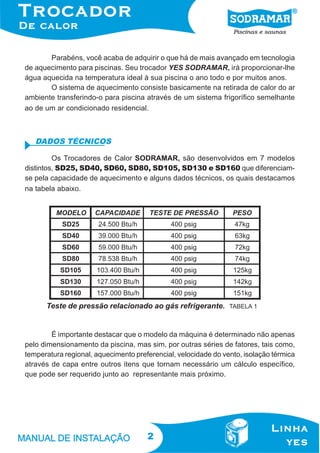Parabéns, você acaba de adquirir o que há de mais avançado em tecnologia
de aquecimento para piscinas. Seu trocador YES SODRAMAR, irá proporcionar-lhe
água aquecida na temperatura ideal à sua piscina o ano todo e por muitos anos.
O sistema de aquecimento consiste basicamente na retirada de calor do ar
ambiente transferindo-o para piscina através de um sistema frigorífico semelhante
ao de um ar condicionado residencial.

DADOS TÉCNICOS
Os Trocadores de Calor SODRAMAR, são desenvolvidos em 7 modelos
distintos, SD25, SD40, SD60, SD80, SD105, SD130 e SD160 que diferenciamse pela capacidade de aquecimento e alguns dados técnicos, os quais destacamos
na tabela abaixo.

Teste de pressão relacionado ao gás refrigerante.

TABELA 1

É importante destacar que o modelo da máquina é determinado não apenas
pelo dimensionamento da piscina, mas sim, por outras séries de fatores, tais como,
temperatura regional, aquecimento preferencial, velocidade do vento, isolação térmica
através de capa entre outros itens que tornam necessário um cálculo específico,
que pode ser requerido junto ao representante mais próximo.

2

 