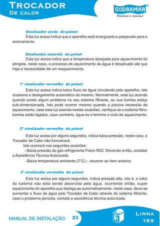Sinalizador verde do painel

Esta luz acesa indica que o aparelho está energizado e preparado para o
acionamento.
Sinalizador amarelo do painel

Esta luz acesa indica que a temperatura desejada para aquecimento foi
atingida, neste caso, o processo de aquecimento da água é desativado até que
haja a necessidade de um reaquecimento.

1º sinalizador vermelho do painel

Esta luz acesa indica baixo fluxo de água circulando pelo aparelho, isto
ocasiona o desligamento automático do mesmo. Normalmente, esta luz acende
quando existe algum problema no seu sistema filtrante, ou sua bomba esteja
sub-dimensionada. Isto pode ocorrer mesmo quando a piscina necessita de
aquecimento, caso esta luz acenda nestas ocasiões, verifique se o sistema filtrobomba estão ligados, caso contrário, ligue-os e termine o ciclo de aquecimento.
2º sinalizador vermelho do painel

Esta luz acesa por alguns segundos, indica baixa pressão, neste caso, o
Trocador de Calor não funcionará.
Isto ocorrerá nas seguintes ocasiões:
- Baixa pressão do gás refrigerante Freon R22. Devendo então, contatar
a Assistência Técnica Autorizada.
- Baixa temperatura ambiente (7°C) – recorrer ao item anterior.
3º sinalizador vermelho do painel

Esta luz acesa por alguns segundos, indica pressão alta, isto é, o calor
do sistema não está sendo absorvida pela água, ocorrendo então, super
aquecimento do aparelho que desliga-se automaticamente, neste caso, deve-se
aumentar o fluxo de água pelo Trocador de Calor através do sistema filtrante,
caso o problema persista, contate a assistência técnica autorizada.

23

 