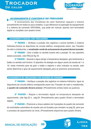 ACIONAMENTO E CONTROLE DO TROCADOR
O acionamento dos trocadores de calor Sodramar seguem o mesmo
procedimento em todos os seus modelos, o que diferencia na operação do equipamento
é o sistema de comando OPCIONAL, que pode ser manual, apenas com termostato
digital ou completo com quadro smart.

ACIONAMENTO MANUAL DOS TROCADORES

1º PASSO – Verifique a posição dos registros e acione também o sistema
hidráulico.Acione os disjuntores do circuito elétrico, energizando assim, seu Trocador
de calor e motobomba, o sinalizador verde de acionamento do painel deverá acender.
2º PASSO – Gire o botão no sentido horário até a posição 10, seu aparelho
estará acionado, vide PÁG.22 fig.18.
3º PASSO – Quando a água atingir a temperatura desejada, gire lentamente o
botão no sentido anti-horário. O aparelho irá desligar em algum ponto da escala de 1 a
10, neste momento pare de girar o botão e registre o valor indicado na escala, este
ponto determina o grau de aquecimento desejado para os próximos acionamentos.

ACIONAMENTO DE TROCADORES COM QUADROS DE COMANDO

1º PASSO – Verifique a posição dos registros no sistema hidráulico, ligue os
disjuntores do circuito elétrico energizando assim seu Trocador de calor e motobomba,
o quadro de comando deverá acionar. (Procedimento ambos todos os quadros).
2º PASSO – Regule o termostato digital na temperatura desejada de
aquecimento, vide figs.22 e pág.29. (Procedimento para quadro Smart e termostato
digital).
3º PASSO – Posicione a chave seletora de 5 posições do quadro de comando
do controlador automático de acordo com as funções que constam na pág.25, para que
o processo de aquecimento se inicie, (Procedimento disponível para quadro Smart).

26

 
