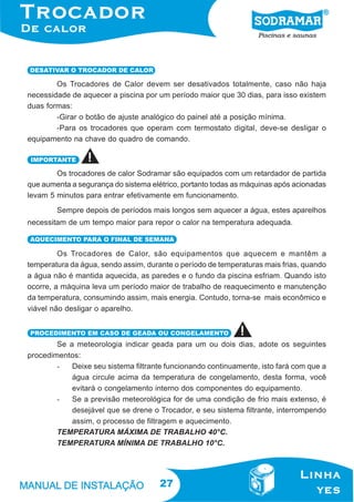 DESATIVAR O TROCADOR DE CALOR

Os Trocadores de Calor devem ser desativados totalmente, caso não haja
necessidade de aquecer a piscina por um período maior que 30 dias, para isso existem
duas formas:
-Girar o botão de ajuste analógico do painel até a posição mínima.
-Para os trocadores que operam com termostato digital, deve-se desligar o
equipamento na chave do quadro de comando.
IMPORTANTE

Os trocadores de calor Sodramar são equipados com um retardador de partida
que aumenta a segurança do sistema elétrico, portanto todas as máquinas após acionadas
levam 5 minutos para entrar efetivamente em funcionamento.
Sempre depois de períodos mais longos sem aquecer a água, estes aparelhos
necessitam de um tempo maior para repor o calor na temperatura adequada.
AQUECIMENTO PARA O FINAL DE SEMANA

Os Trocadores de Calor, são equipamentos que aquecem e mantêm a
temperatura da água, sendo assim, durante o período de temperaturas mais frias, quando
a água não é mantida aquecida, as paredes e o fundo da piscina esfriam. Quando isto
ocorre, a máquina leva um período maior de trabalho de reaquecimento e manutenção
da temperatura, consumindo assim, mais energia. Contudo, torna-se mais econômico e
viável não desligar o aparelho.
PROCEDIMENTO EM CASO DE GEADA OU CONGELAMENTO

Se a meteorologia indicar geada para um ou dois dias, adote os seguintes
procedimentos:
Deixe seu sistema filtrante funcionando continuamente, isto fará com que a
água circule acima da temperatura de congelamento, desta forma, você
evitará o congelamento interno dos componentes do equipamento.
Se a previsão meteorológica for de uma condição de frio mais extenso, é
desejável que se drene o Trocador, e seu sistema filtrante, interrompendo
assim, o processo de filtragem e aquecimento.
TEMPERATURA MÁXIMA DE TRABALHO 40°C.
TEMPERATURA MÍNIMA DE TRABALHO 10°C.

27

 