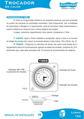 PROGRAMAÇÃO DO TIMER

O Timer ou Programador Horário é um acessório opcional, que vem embutido
no quadro de comando do controlador automático. Este componente tem a finalidade
de automatizar a filtragem e o aquecimento, como já havíamos citado anteriormente, o
mesmo trabalha em conjunto com a chave seletora de funções.
A seguir, estaremos especificando como operar e programar o Timer.
1º PASSO - Após o Timer instalado e energizado, ajuste a hora e os minutos
do relógio de acordo com a atual, no exemplo abaixo o timer indica 15h e 30min. fig. 21.
2º PASSO – Programe os intervalos de tempo nos quais você deseja que o
equipamento entre em funcionamento, ligando as aletas do cavalete, conforme fig. 21A,
lembrando que, cada aleta acionada vale 15 minutos de funcionamento da máquina.

FIG.21

FIG.21A

28

 