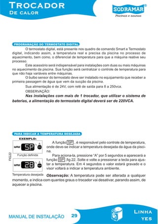 PROGRAMAÇÃO DO TERMOSTATO DIGITAL

O termostato digital, está presente nos quadro de comando Smart e Termostato
digital, indicando assim, a temperatura real e precisa da piscina no processo de
aquecimento, bem como, o diferencial de temperatura para que a máquina reative seu
processo.
Este acessório será indispensável para instalações com duas ou mais máquinas
no aquecimento da piscina. Sua função será centralizar o controle de temperatura para
que não haja variáveis entre máquinas.
O bulbo sensor do termostato deve ser instalado no equipamento que receber a
primeira passagem de água que vem da sucção da piscina.
Sua alimentação é de 24V, com relê de saída para 8 a 250vca.
OBSERVAÇÃO:

Nas instalações com mais de 1 trocador, que utilizar o sistema de
baterias, a alimentação do termostato digital deverá ser de 220VCA.

FIG.22

PARA INDICAR A TEMPERATURA DESEJADA

A função SP , é responsável pelo controle de temperatura,
onde deve-se indicar a temperatura desejada da água da piscina.
Para aciona-la, pressione “A” por 5 segundos e aparecerá a
função SP ,fig.22. Solte e volte a pressionar a tecla para ajustar a temperatura. Em 4 segundos o valor estará gravado e o
visor voltará a indicar a temperatura ambiente.

Observação: A temperatura pode ser alterada a qualquer
momento, e indica com quantos graus o trocador vai desativar, parando assim, de
aquecer a piscina.

29

 