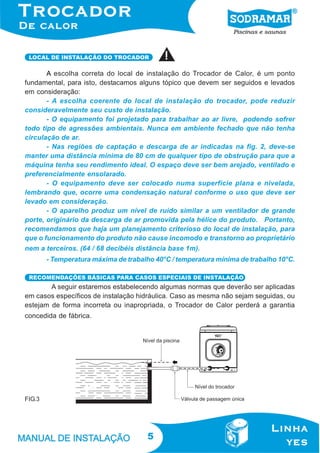 LOCAL DE INSTALAÇÃO DO TROCADOR

A escolha correta do local de instalação do Trocador de Calor, é um ponto
fundamental, para isto, destacamos alguns tópico que devem ser seguidos e levados
em consideração:
- A escolha coerente do local de instalação do trocador, pode reduzir
consideravelmente seu custo de instalação.
- O equipamento foi projetado para trabalhar ao ar livre, podendo sofrer
todo tipo de agressões ambientais. Nunca em ambiente fechado que não tenha
circulação de ar.
- Nas regiões de captação e descarga de ar indicadas na fig. 2, deve-se
manter uma distância mínima de 80 cm de qualquer tipo de obstrução para que a
máquina tenha seu rendimento ideal. O espaço deve ser bem arejado, ventilado e
preferencialmente ensolarado.
- O equipamento deve ser colocado numa superfície plana e nivelada,
lembrando que, ocorre uma condensação natural conforme o uso que deve ser
levado em consideração.
- O aparelho produz um nível de ruído similar a um ventilador de grande
porte, originário da descarga de ar promovida pela hélice do produto. Portanto,
recomendamos que haja um planejamento criterioso do local de instalação, para
que o funcionamento do produto não cause incomodo e transtorno ao proprietário
nem a terceiros. (64 / 68 decibéis distância base 1m).
- Temperatura máxima de trabalho 40°C / temperatura mínima de trabalho 10°C.
RECOMENDAÇÕES BÁSICAS PARA CASOS ESPECIAIS DE INSTALAÇÃO

A seguir estaremos estabelecendo algumas normas que deverão ser aplicadas
em casos específicos de instalação hidráulica. Caso as mesma não sejam seguidas, ou
estejam de forma incorreta ou inapropriada, o Trocador de Calor perderá a garantia
concedida de fábrica.

FIG.3

5

 